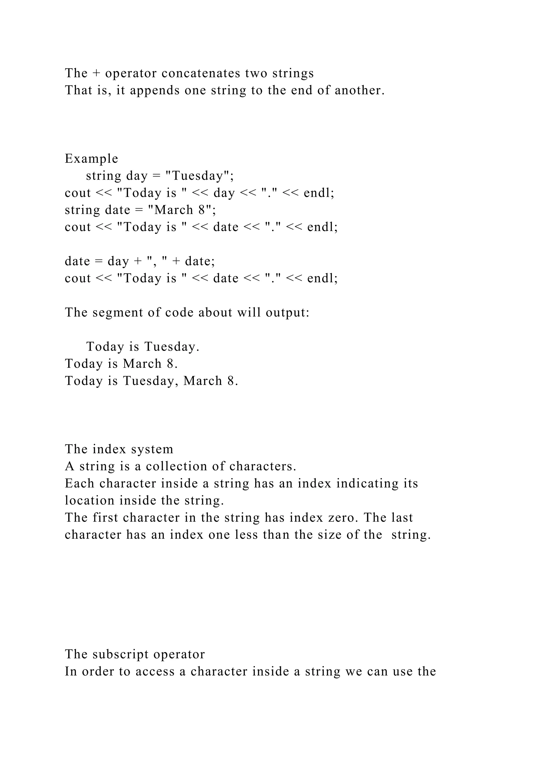 The + operator concatenates two strings
That is, it appends one string to the end of another.
Example
string day = "Tuesday";
cout << "Today is " << day << "." << endl;
string date = "March 8";
cout << "Today is " << date << "." << endl;
date = day + ", " + date;
cout << "Today is " << date << "." << endl;
The segment of code about will output:
Today is Tuesday.
Today is March 8.
Today is Tuesday, March 8.
The index system
A string is a collection of characters.
Each character inside a string has an index indicating its
location inside the string.
The first character in the string has index zero. The last
character has an index one less than the size of the string.
The subscript operator
In order to access a character inside a string we can use the
 