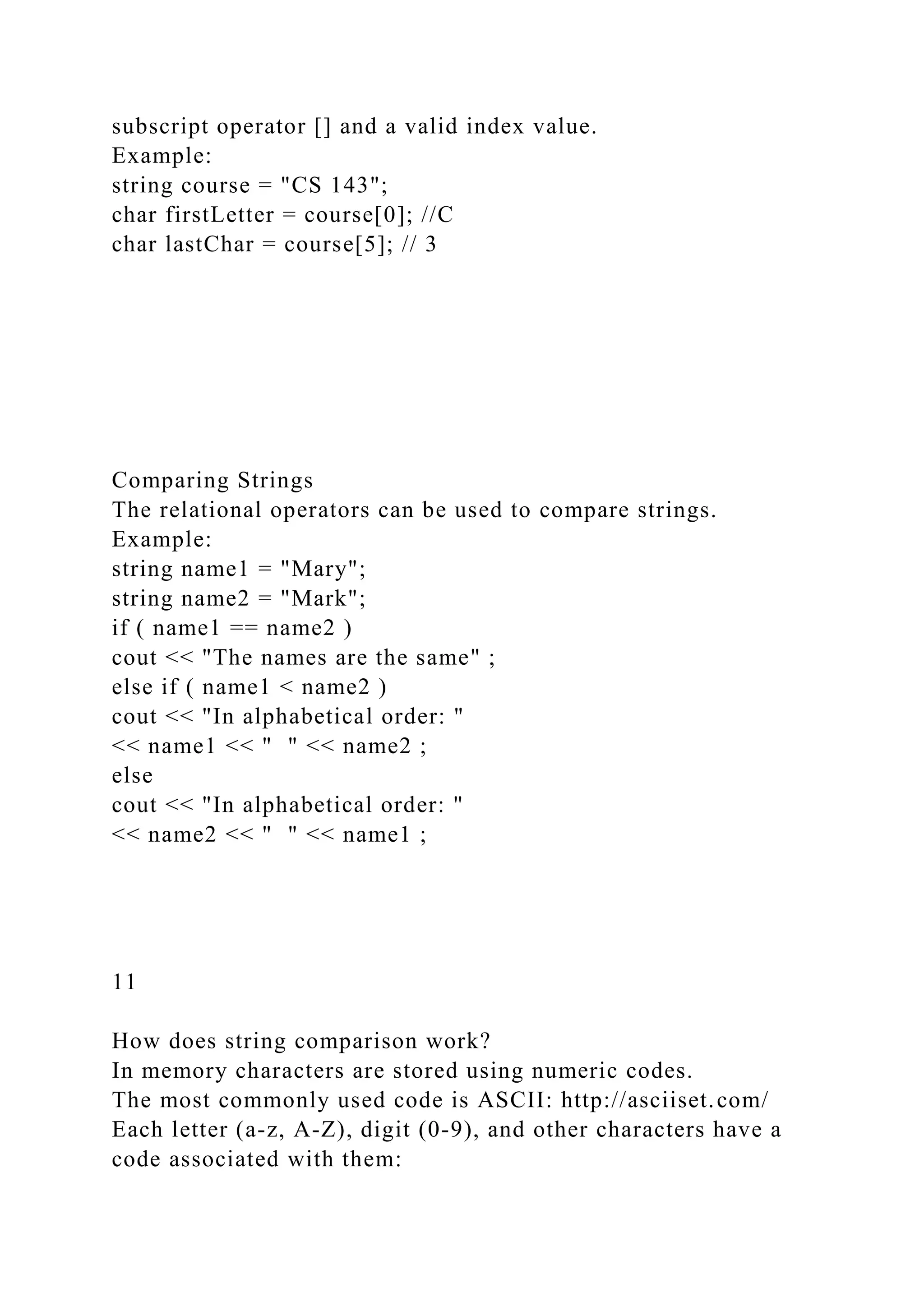 subscript operator [] and a valid index value.
Example:
string course = "CS 143";
char firstLetter = course[0]; //C
char lastChar = course[5]; // 3
Comparing Strings
The relational operators can be used to compare strings.
Example:
string name1 = "Mary";
string name2 = "Mark";
if ( name1 == name2 )
cout << "The names are the same" ;
else if ( name1 < name2 )
cout << "In alphabetical order: "
<< name1 << " " << name2 ;
else
cout << "In alphabetical order: "
<< name2 << " " << name1 ;
11
How does string comparison work?
In memory characters are stored using numeric codes.
The most commonly used code is ASCII: http://asciiset.com/
Each letter (a-z, A-Z), digit (0-9), and other characters have a
code associated with them:
 