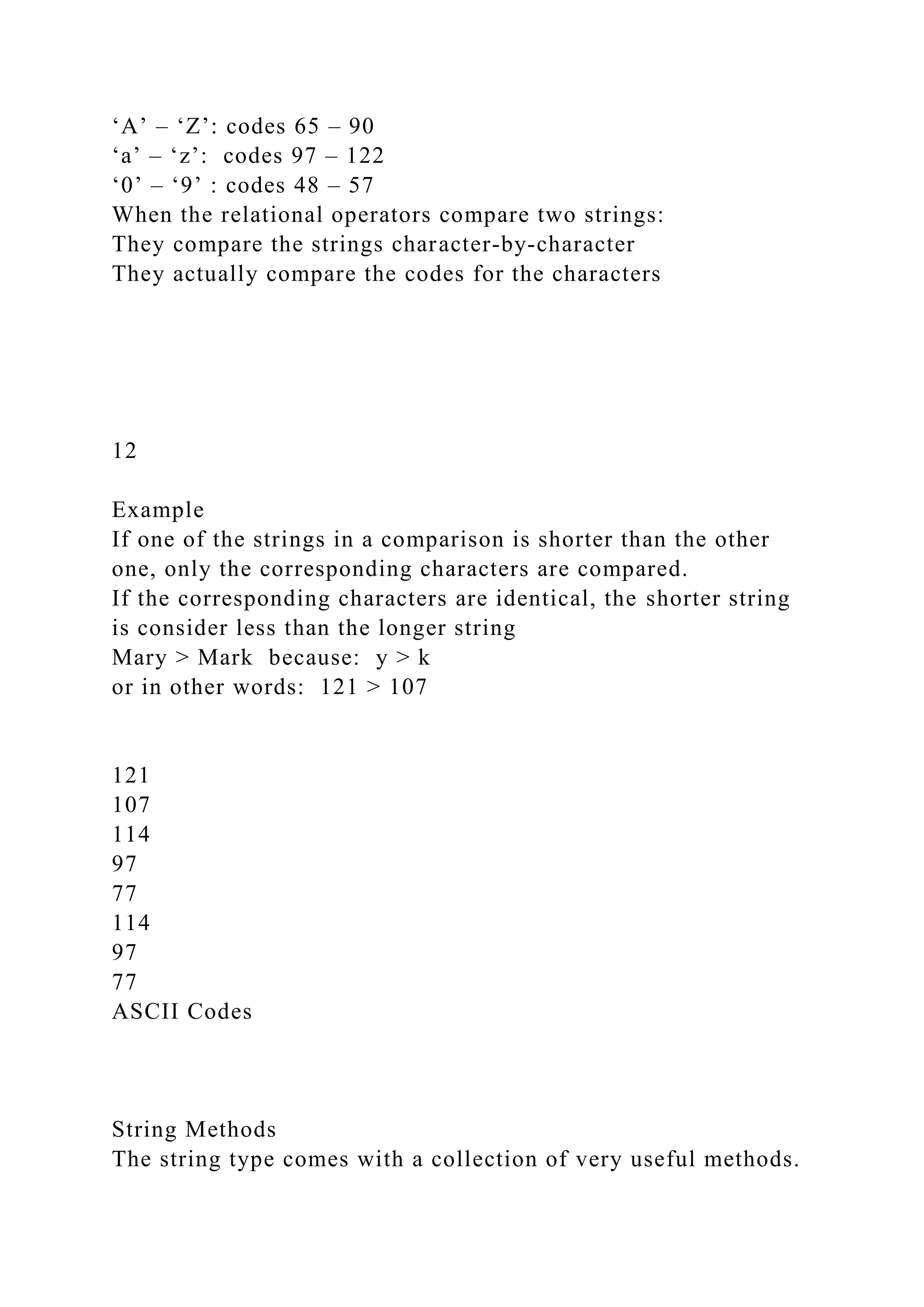 ‘A’ – ‘Z’: codes 65 – 90
‘a’ – ‘z’: codes 97 – 122
‘0’ – ‘9’ : codes 48 – 57
When the relational operators compare two strings:
They compare the strings character-by-character
They actually compare the codes for the characters
12
Example
If one of the strings in a comparison is shorter than the other
one, only the corresponding characters are compared.
If the corresponding characters are identical, the shorter string
is consider less than the longer string
Mary > Mark because: y > k
or in other words: 121 > 107
121
107
114
97
77
114
97
77
ASCII Codes
String Methods
The string type comes with a collection of very useful methods.
 