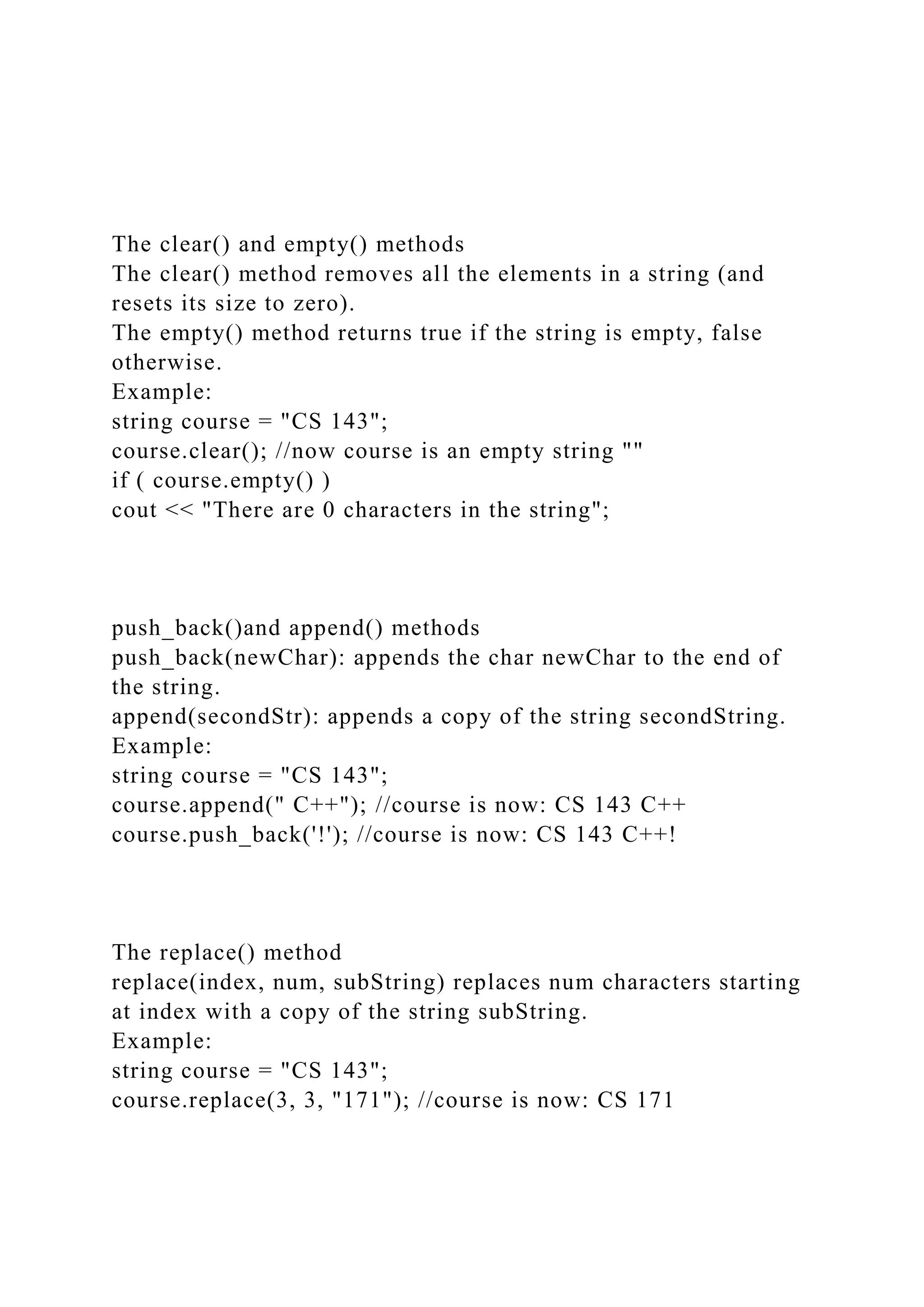 The clear() and empty() methods
The clear() method removes all the elements in a string (and
resets its size to zero).
The empty() method returns true if the string is empty, false
otherwise.
Example:
string course = "CS 143";
course.clear(); //now course is an empty string ""
if ( course.empty() )
cout << "There are 0 characters in the string";
push_back()and append() methods
push_back(newChar): appends the char newChar to the end of
the string.
append(secondStr): appends a copy of the string secondString.
Example:
string course = "CS 143";
course.append(" C++"); //course is now: CS 143 C++
course.push_back('!'); //course is now: CS 143 C++!
The replace() method
replace(index, num, subString) replaces num characters starting
at index with a copy of the string subString.
Example:
string course = "CS 143";
course.replace(3, 3, "171"); //course is now: CS 171
 