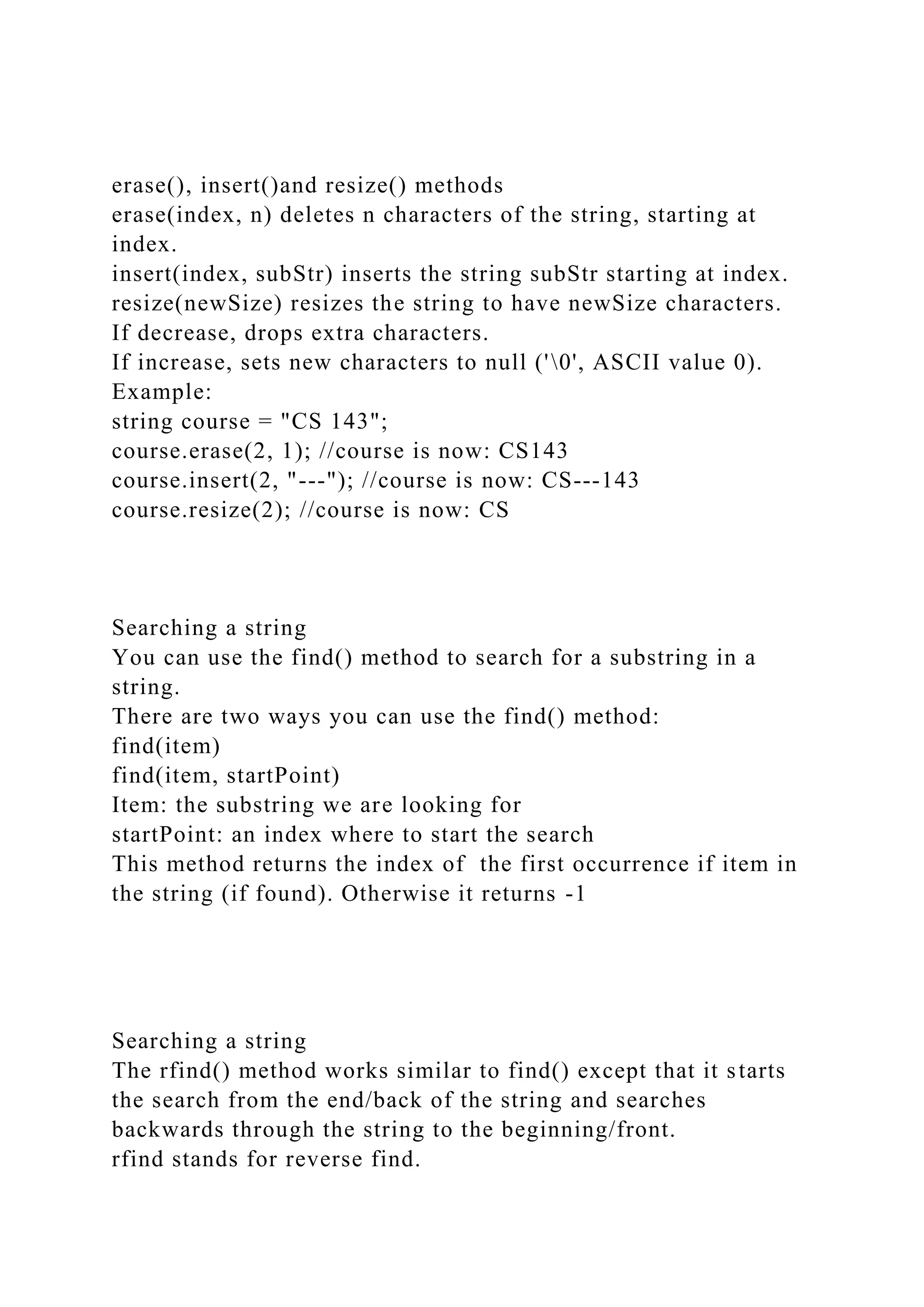 erase(), insert()and resize() methods
erase(index, n) deletes n characters of the string, starting at
index.
insert(index, subStr) inserts the string subStr starting at index.
resize(newSize) resizes the string to have newSize characters.
If decrease, drops extra characters.
If increase, sets new characters to null ('0', ASCII value 0).
Example:
string course = "CS 143";
course.erase(2, 1); //course is now: CS143
course.insert(2, "---"); //course is now: CS---143
course.resize(2); //course is now: CS
Searching a string
You can use the find() method to search for a substring in a
string.
There are two ways you can use the find() method:
find(item)
find(item, startPoint)
Item: the substring we are looking for
startPoint: an index where to start the search
This method returns the index of the first occurrence if item in
the string (if found). Otherwise it returns -1
Searching a string
The rfind() method works similar to find() except that it starts
the search from the end/back of the string and searches
backwards through the string to the beginning/front.
rfind stands for reverse find.
 