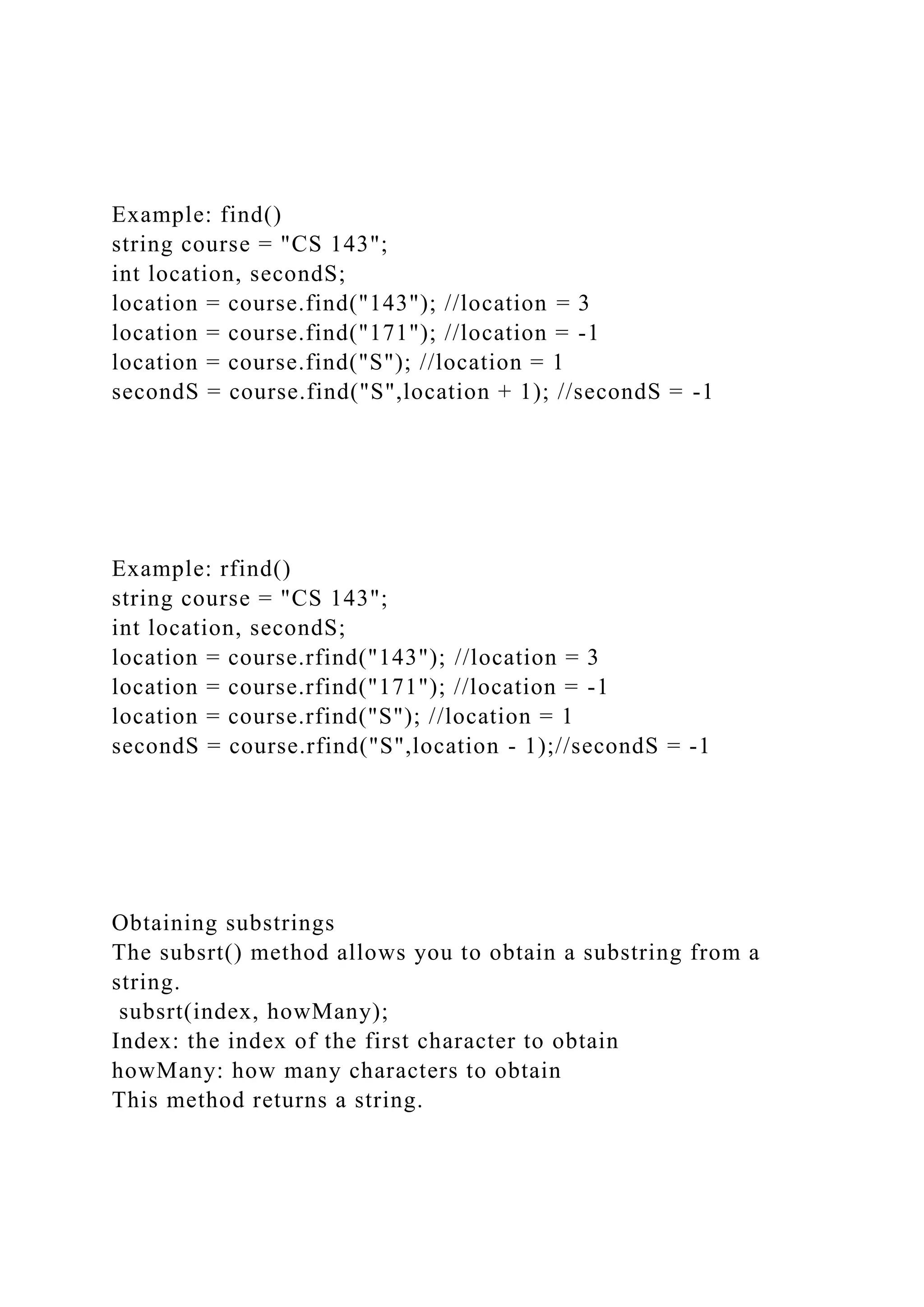 Example: find()
string course = "CS 143";
int location, secondS;
location = course.find("143"); //location = 3
location = course.find("171"); //location = -1
location = course.find("S"); //location = 1
secondS = course.find("S",location + 1); //secondS = -1
Example: rfind()
string course = "CS 143";
int location, secondS;
location = course.rfind("143"); //location = 3
location = course.rfind("171"); //location = -1
location = course.rfind("S"); //location = 1
secondS = course.rfind("S",location - 1);//secondS = -1
Obtaining substrings
The subsrt() method allows you to obtain a substring from a
string.
subsrt(index, howMany);
Index: the index of the first character to obtain
howMany: how many characters to obtain
This method returns a string.
 
