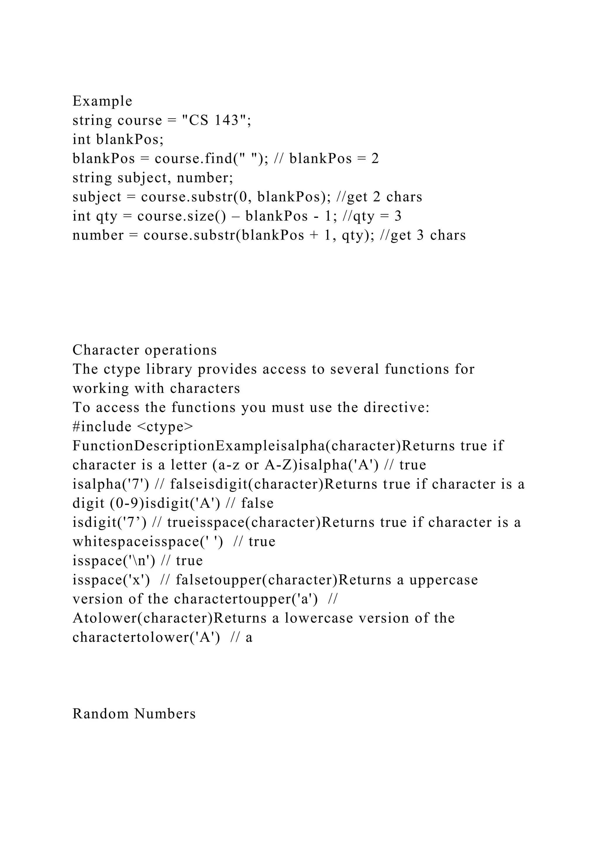 Example
string course = "CS 143";
int blankPos;
blankPos = course.find(" "); // blankPos = 2
string subject, number;
subject = course.substr(0, blankPos); //get 2 chars
int qty = course.size() – blankPos - 1; //qty = 3
number = course.substr(blankPos + 1, qty); //get 3 chars
Character operations
The ctype library provides access to several functions for
working with characters
To access the functions you must use the directive:
#include <ctype>
FunctionDescriptionExampleisalpha(character)Returns true if
character is a letter (a-z or A-Z)isalpha('A') // true
isalpha('7') // falseisdigit(character)Returns true if character is a
digit (0-9)isdigit('A') // false
isdigit('7’) // trueisspace(character)Returns true if character is a
whitespaceisspace(' ') // true
isspace('n') // true
isspace('x') // falsetoupper(character)Returns a uppercase
version of the charactertoupper('a') //
Atolower(character)Returns a lowercase version of the
charactertolower('A') // a
Random Numbers
 