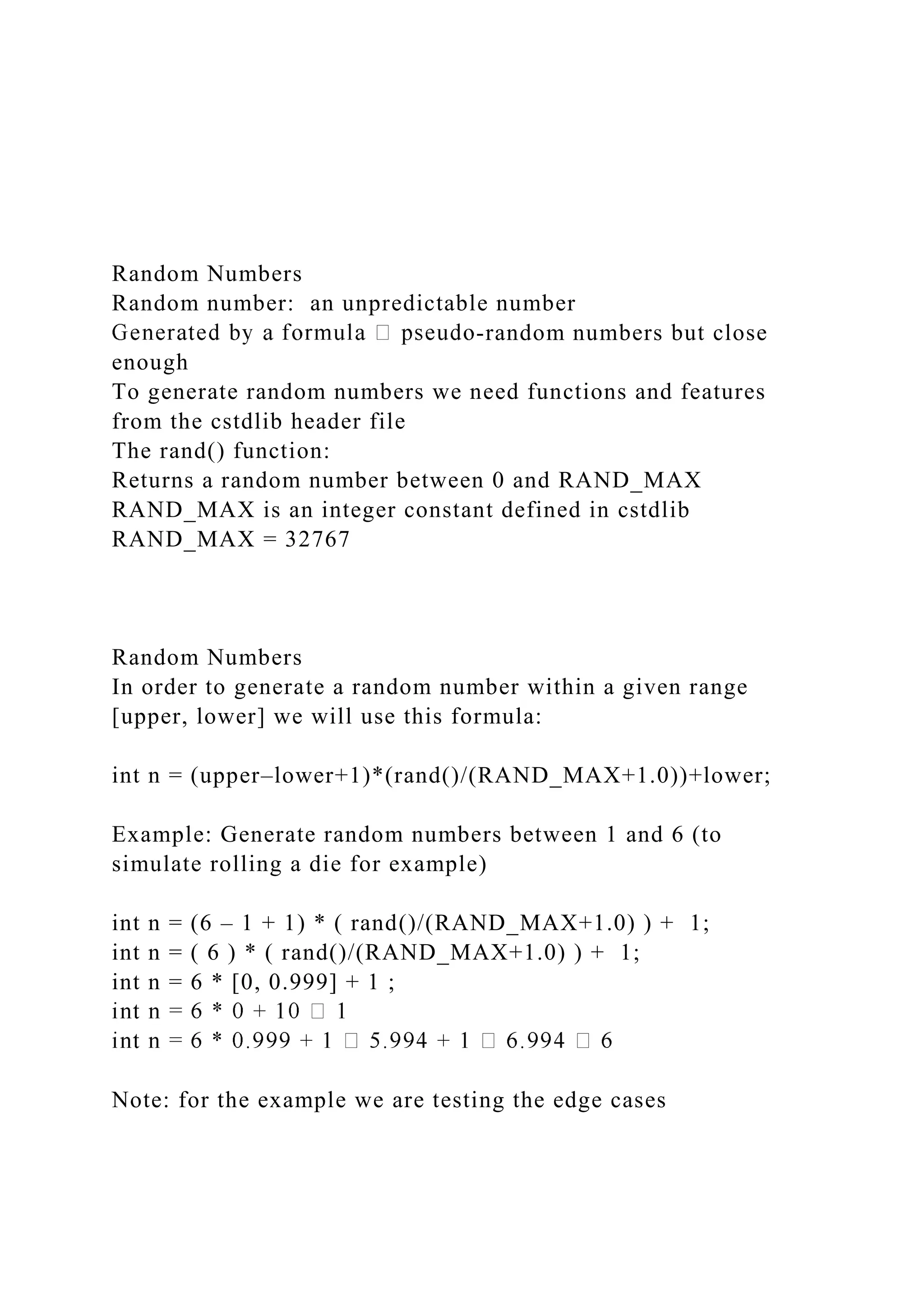 Random Numbers
Random number: an unpredictable number
-random numbers but close
enough
To generate random numbers we need functions and features
from the cstdlib header file
The rand() function:
Returns a random number between 0 and RAND_MAX
RAND_MAX is an integer constant defined in cstdlib
RAND_MAX = 32767
Random Numbers
In order to generate a random number within a given range
[upper, lower] we will use this formula:
int n = (upper–lower+1)*(rand()/(RAND_MAX+1.0))+lower;
Example: Generate random numbers between 1 and 6 (to
simulate rolling a die for example)
int n = (6 – 1 + 1) * ( rand()/(RAND_MAX+1.0) ) + 1;
int n = ( 6 ) * ( rand()/(RAND_MAX+1.0) ) + 1;
int n = 6 * [0, 0.999] + 1 ;
Note: for the example we are testing the edge cases
 