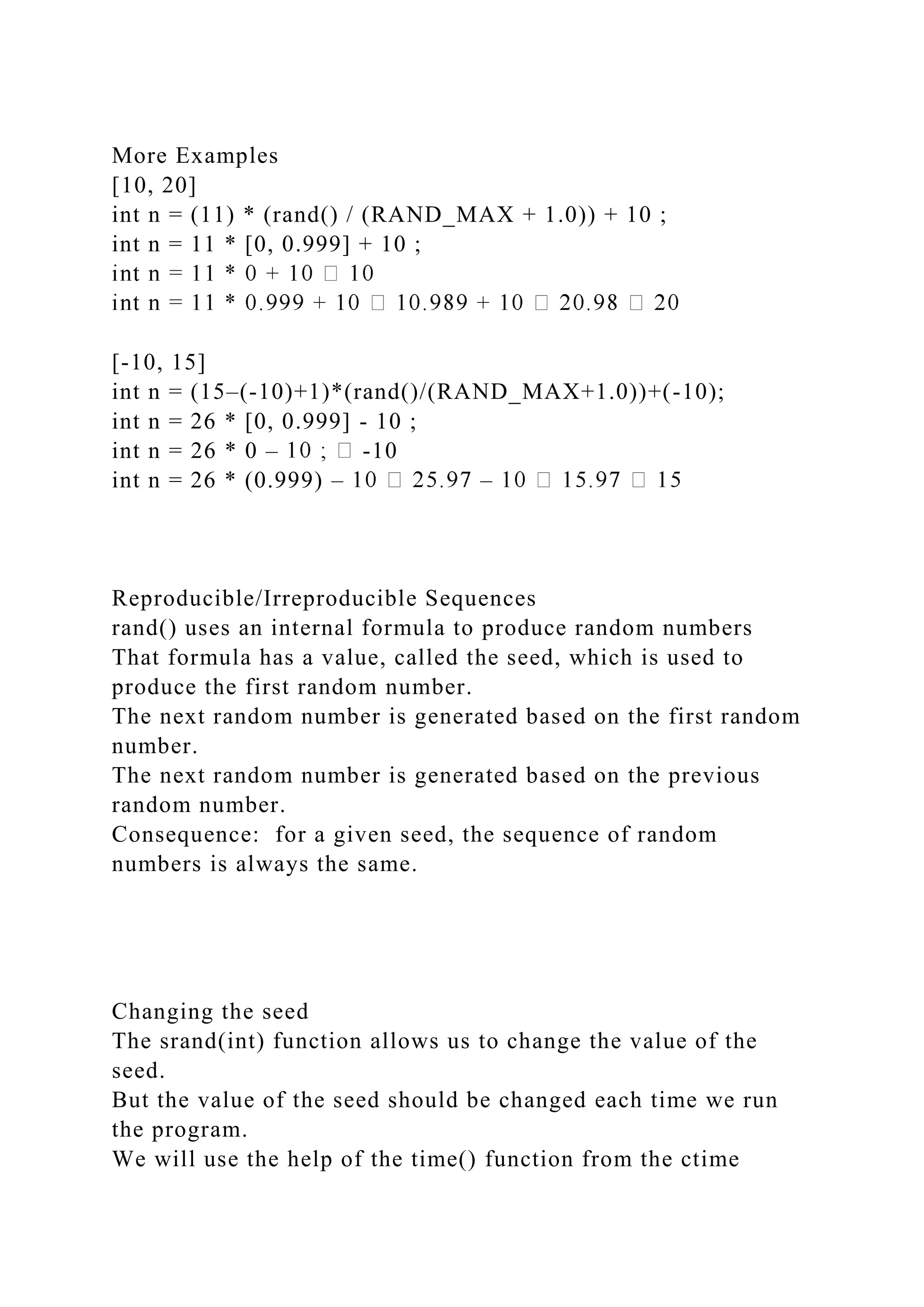 More Examples
[10, 20]
int n = (11) * (rand() / (RAND_MAX + 1.0)) + 10 ;
int n = 11 * [0, 0.999] + 10 ;
[-10, 15]
int n = (15–(-10)+1)*(rand()/(RAND_MAX+1.0))+(-10);
int n = 26 * [0, 0.999] - 10 ;
int n = 26 * 0 – -10
int n = 26 * (0.999) – –
Reproducible/Irreproducible Sequences
rand() uses an internal formula to produce random numbers
That formula has a value, called the seed, which is used to
produce the first random number.
The next random number is generated based on the first random
number.
The next random number is generated based on the previous
random number.
Consequence: for a given seed, the sequence of random
numbers is always the same.
Changing the seed
The srand(int) function allows us to change the value of the
seed.
But the value of the seed should be changed each time we run
the program.
We will use the help of the time() function from the ctime
 