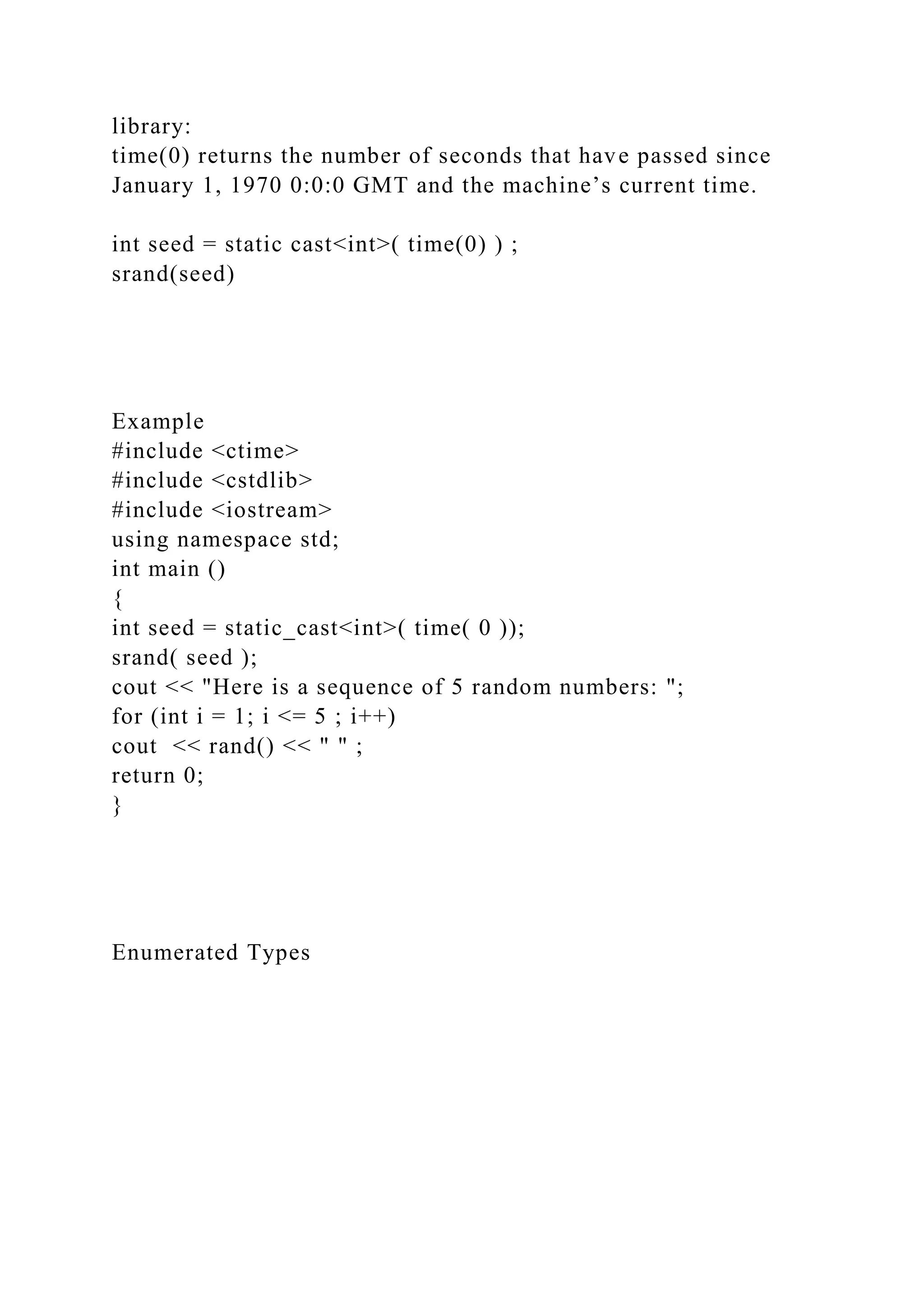 library:
time(0) returns the number of seconds that have passed since
January 1, 1970 0:0:0 GMT and the machine’s current time.
int seed = static cast<int>( time(0) ) ;
srand(seed)
Example
#include <ctime>
#include <cstdlib>
#include <iostream>
using namespace std;
int main ()
{
int seed = static_cast<int>( time( 0 ));
srand( seed );
cout << "Here is a sequence of 5 random numbers: ";
for (int i = 1; i <= 5 ; i++)
cout << rand() << " " ;
return 0;
}
Enumerated Types
 