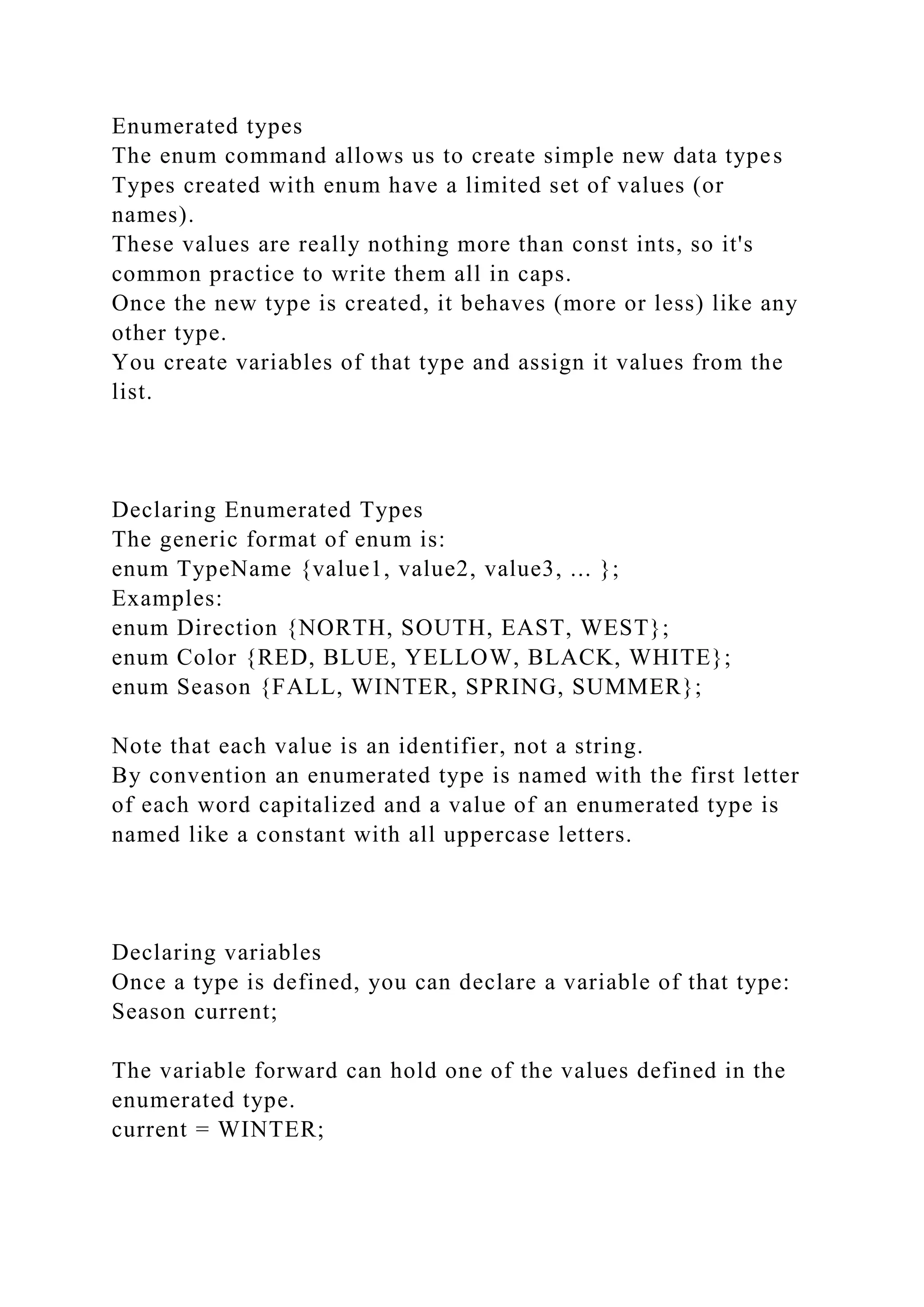Enumerated types
The enum command allows us to create simple new data types
Types created with enum have a limited set of values (or
names).
These values are really nothing more than const ints, so it's
common practice to write them all in caps.
Once the new type is created, it behaves (more or less) like any
other type.
You create variables of that type and assign it values from the
list.
Declaring Enumerated Types
The generic format of enum is:
enum TypeName {value1, value2, value3, ... };
Examples:
enum Direction {NORTH, SOUTH, EAST, WEST};
enum Color {RED, BLUE, YELLOW, BLACK, WHITE};
enum Season {FALL, WINTER, SPRING, SUMMER};
Note that each value is an identifier, not a string.
By convention an enumerated type is named with the first letter
of each word capitalized and a value of an enumerated type is
named like a constant with all uppercase letters.
Declaring variables
Once a type is defined, you can declare a variable of that type:
Season current;
The variable forward can hold one of the values defined in the
enumerated type.
current = WINTER;
 