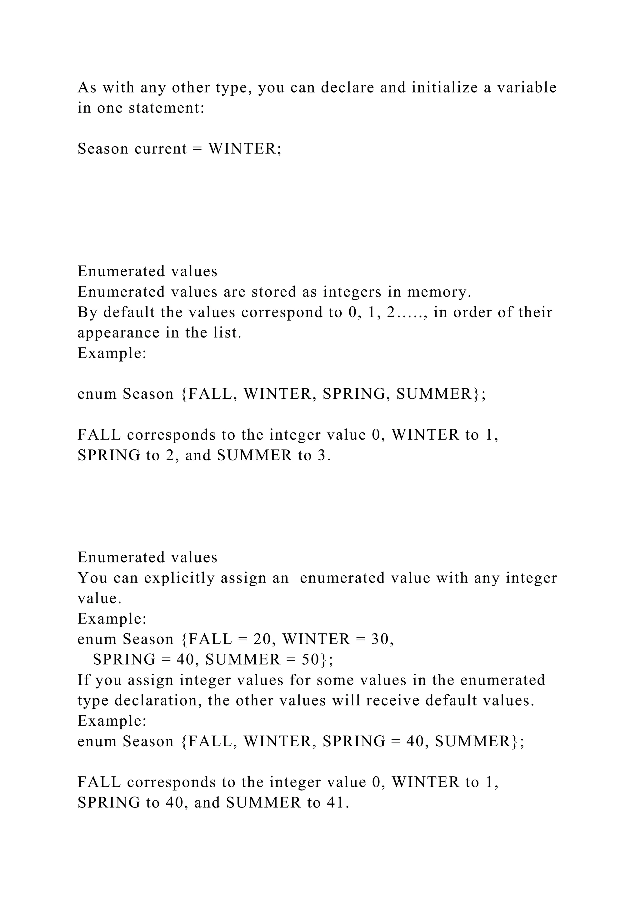 As with any other type, you can declare and initialize a variable
in one statement:
Season current = WINTER;
Enumerated values
Enumerated values are stored as integers in memory.
By default the values correspond to 0, 1, 2….., in order of their
appearance in the list.
Example:
enum Season {FALL, WINTER, SPRING, SUMMER};
FALL corresponds to the integer value 0, WINTER to 1,
SPRING to 2, and SUMMER to 3.
Enumerated values
You can explicitly assign an enumerated value with any integer
value.
Example:
enum Season {FALL = 20, WINTER = 30,
SPRING = 40, SUMMER = 50};
If you assign integer values for some values in the enumerated
type declaration, the other values will receive default values.
Example:
enum Season {FALL, WINTER, SPRING = 40, SUMMER};
FALL corresponds to the integer value 0, WINTER to 1,
SPRING to 40, and SUMMER to 41.
 