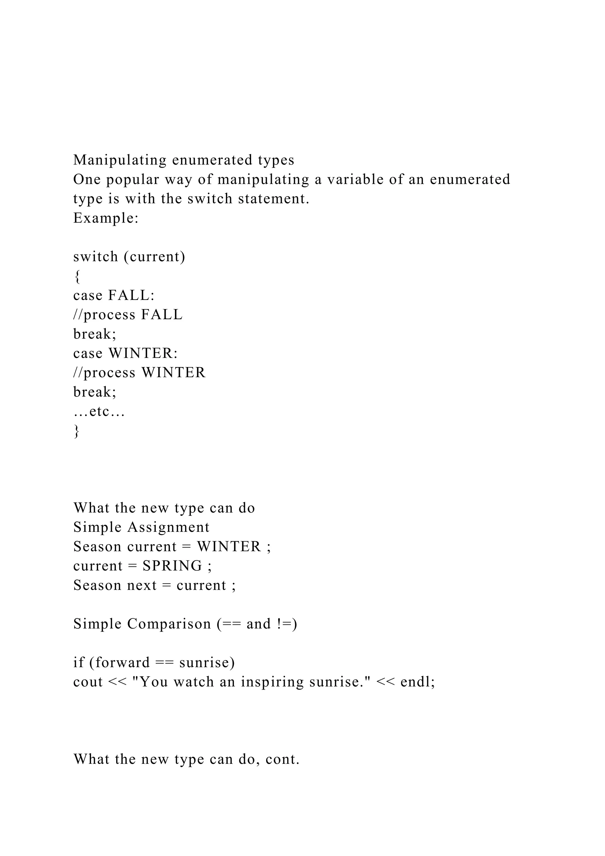 Manipulating enumerated types
One popular way of manipulating a variable of an enumerated
type is with the switch statement.
Example:
switch (current)
{
case FALL:
//process FALL
break;
case WINTER:
//process WINTER
break;
…etc…
}
What the new type can do
Simple Assignment
Season current = WINTER ;
current = SPRING ;
Season next = current ;
Simple Comparison (== and !=)
if (forward == sunrise)
cout << "You watch an inspiring sunrise." << endl;
What the new type can do, cont.
 