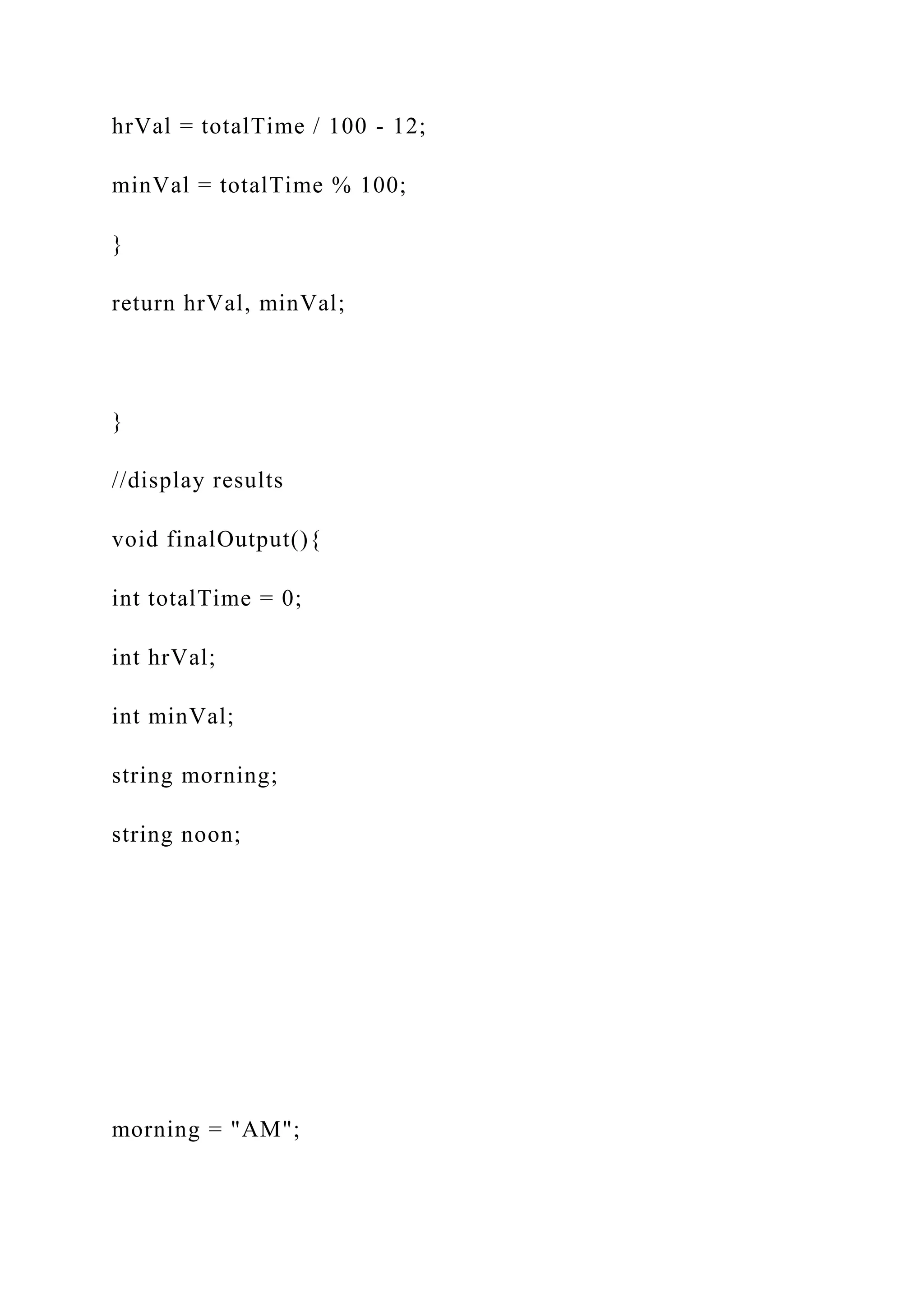 hrVal = totalTime / 100 - 12;
minVal = totalTime % 100;
}
return hrVal, minVal;
}
//display results
void finalOutput(){
int totalTime = 0;
int hrVal;
int minVal;
string morning;
string noon;
morning = "AM";
 