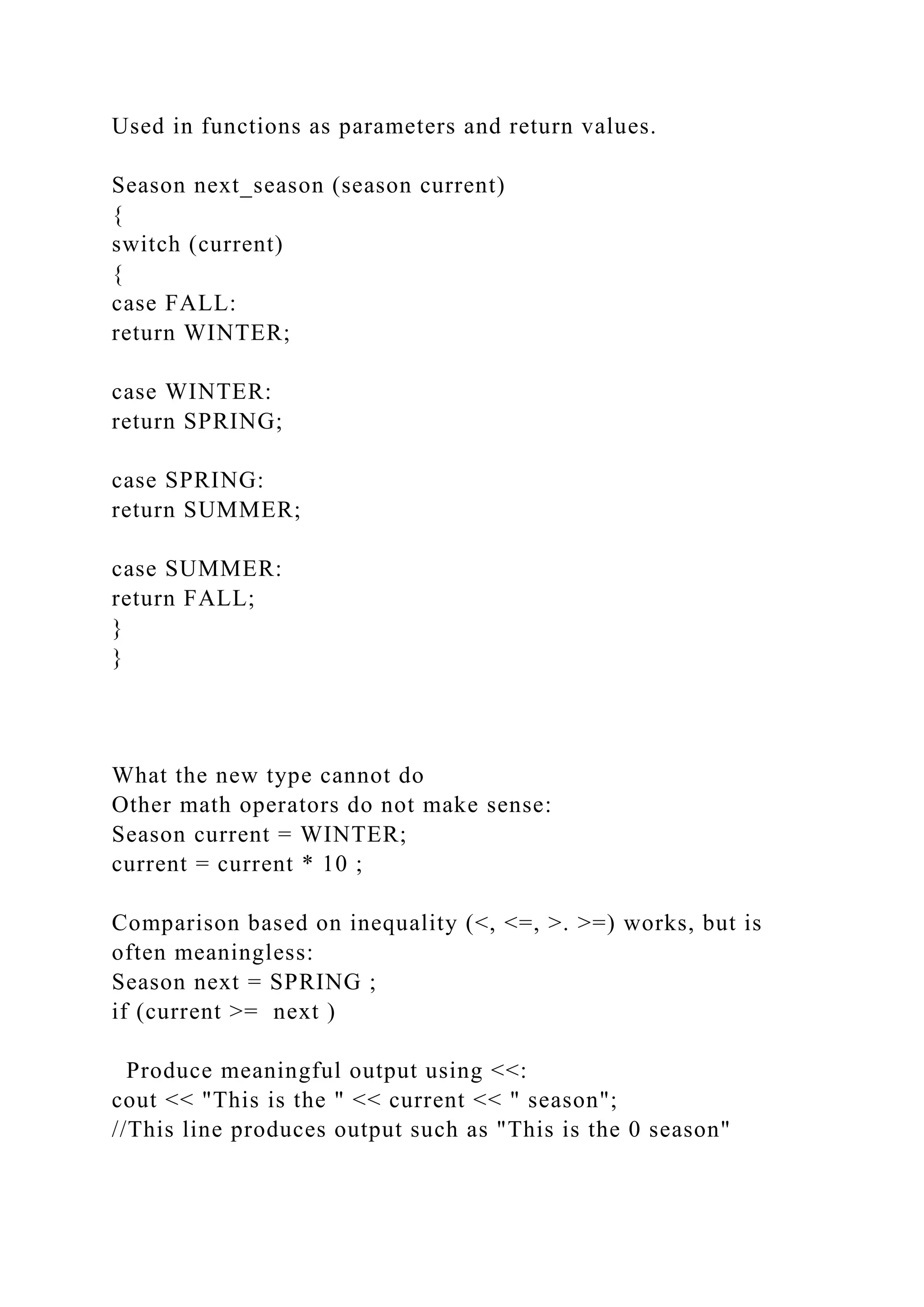 Used in functions as parameters and return values.
Season next_season (season current)
{
switch (current)
{
case FALL:
return WINTER;
case WINTER:
return SPRING;
case SPRING:
return SUMMER;
case SUMMER:
return FALL;
}
}
What the new type cannot do
Other math operators do not make sense:
Season current = WINTER;
current = current * 10 ;
Comparison based on inequality (<, <=, >. >=) works, but is
often meaningless:
Season next = SPRING ;
if (current >= next )
Produce meaningful output using <<:
cout << "This is the " << current << " season";
//This line produces output such as "This is the 0 season"
 