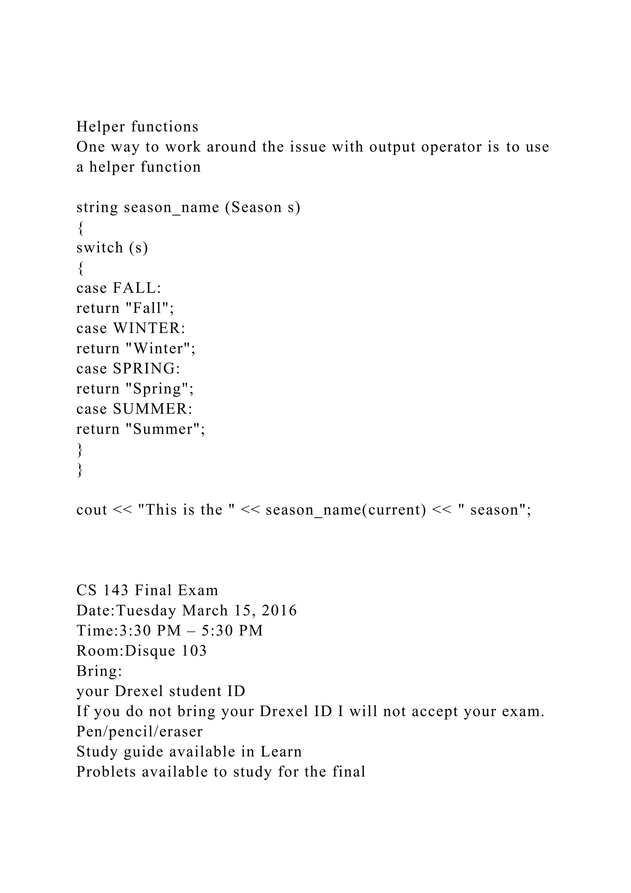Helper functions
One way to work around the issue with output operator is to use
a helper function
string season_name (Season s)
{
switch (s)
{
case FALL:
return "Fall";
case WINTER:
return "Winter";
case SPRING:
return "Spring";
case SUMMER:
return "Summer";
}
}
cout << "This is the " << season_name(current) << " season";
CS 143 Final Exam
Date:Tuesday March 15, 2016
Time:3:30 PM – 5:30 PM
Room:Disque 103
Bring:
your Drexel student ID
If you do not bring your Drexel ID I will not accept your exam.
Pen/pencil/eraser
Study guide available in Learn
Problets available to study for the final
 