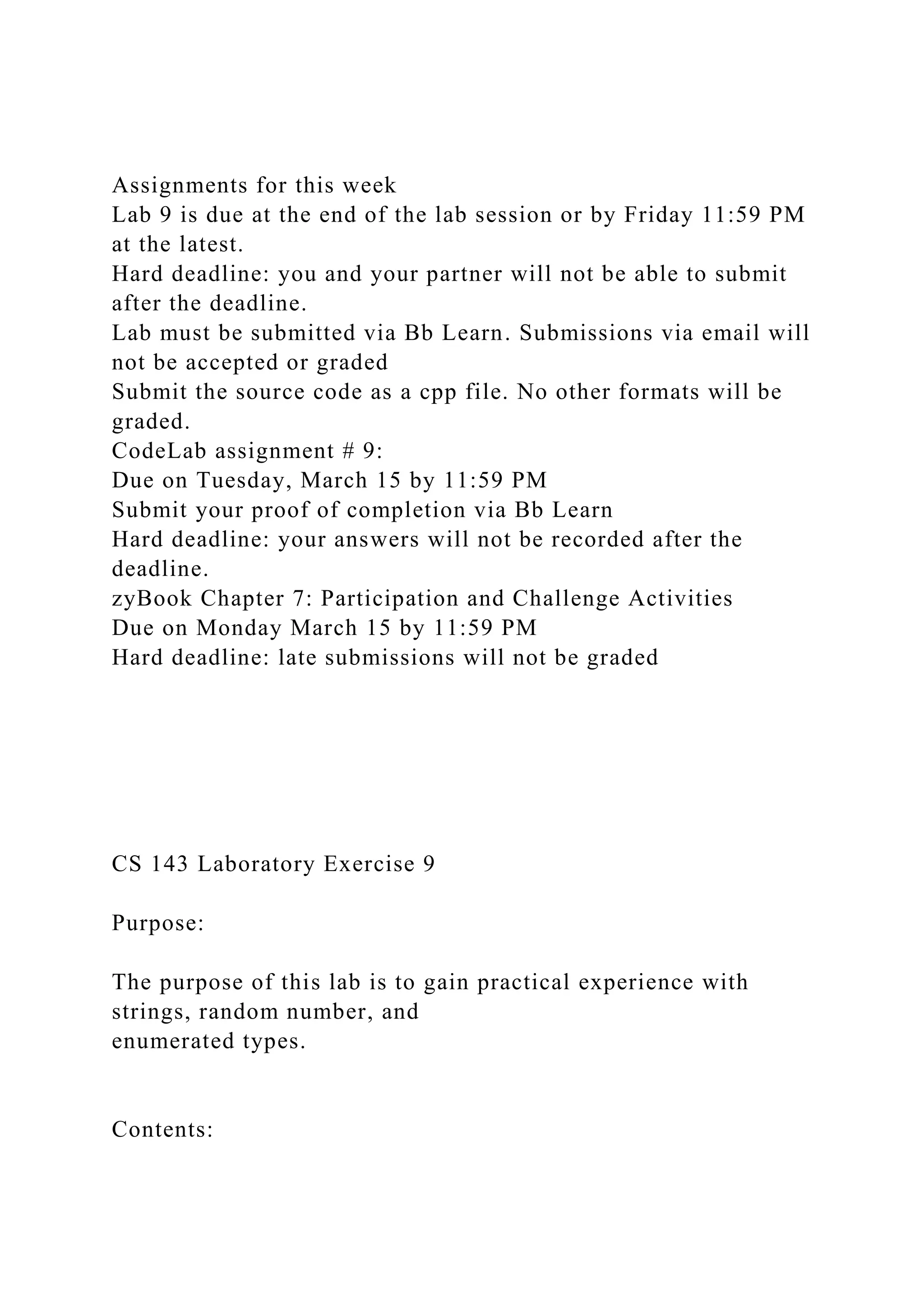 Assignments for this week
Lab 9 is due at the end of the lab session or by Friday 11:59 PM
at the latest.
Hard deadline: you and your partner will not be able to submit
after the deadline.
Lab must be submitted via Bb Learn. Submissions via email will
not be accepted or graded
Submit the source code as a cpp file. No other formats will be
graded.
CodeLab assignment # 9:
Due on Tuesday, March 15 by 11:59 PM
Submit your proof of completion via Bb Learn
Hard deadline: your answers will not be recorded after the
deadline.
zyBook Chapter 7: Participation and Challenge Activities
Due on Monday March 15 by 11:59 PM
Hard deadline: late submissions will not be graded
CS 143 Laboratory Exercise 9
Purpose:
The purpose of this lab is to gain practical experience with
strings, random number, and
enumerated types.
Contents:
 