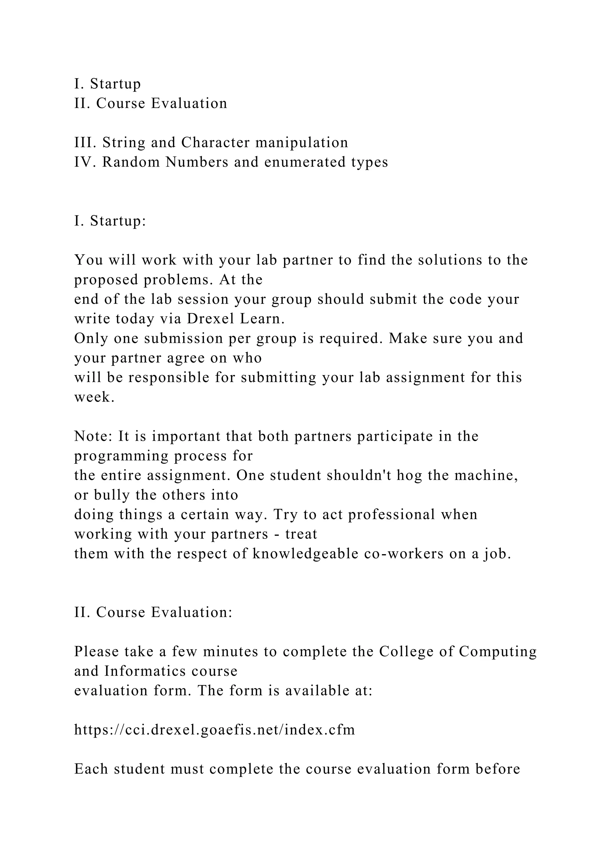 I. Startup
II. Course Evaluation
III. String and Character manipulation
IV. Random Numbers and enumerated types
I. Startup:
You will work with your lab partner to find the solutions to the
proposed problems. At the
end of the lab session your group should submit the code your
write today via Drexel Learn.
Only one submission per group is required. Make sure you and
your partner agree on who
will be responsible for submitting your lab assignment for this
week.
Note: It is important that both partners participate in the
programming process for
the entire assignment. One student shouldn't hog the machine,
or bully the others into
doing things a certain way. Try to act professional when
working with your partners - treat
them with the respect of knowledgeable co-workers on a job.
II. Course Evaluation:
Please take a few minutes to complete the College of Computing
and Informatics course
evaluation form. The form is available at:
https://cci.drexel.goaefis.net/index.cfm
Each student must complete the course evaluation form before
 