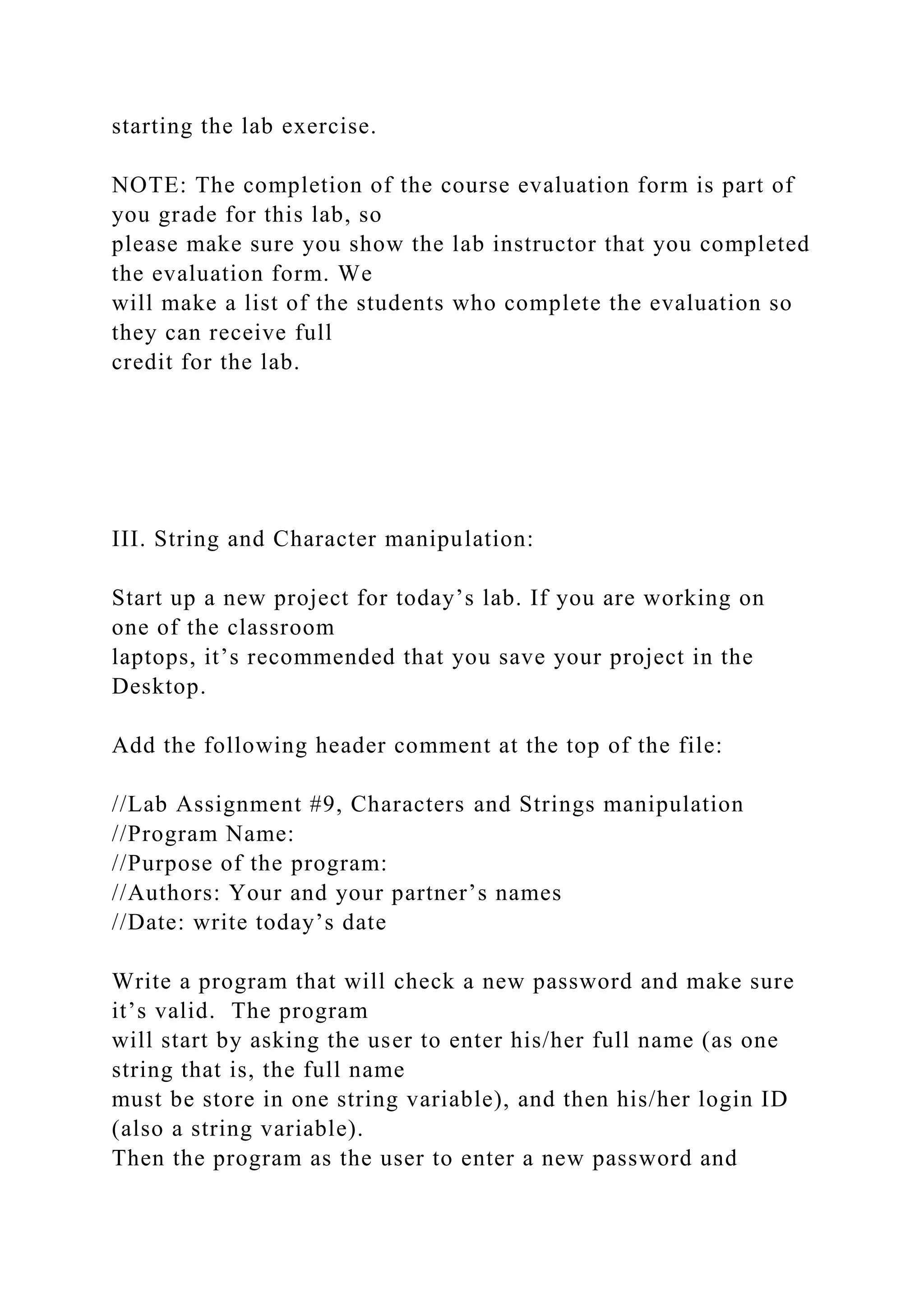 starting the lab exercise.
NOTE: The completion of the course evaluation form is part of
you grade for this lab, so
please make sure you show the lab instructor that you completed
the evaluation form. We
will make a list of the students who complete the evaluation so
they can receive full
credit for the lab.
III. String and Character manipulation:
Start up a new project for today’s lab. If you are working on
one of the classroom
laptops, it’s recommended that you save your project in the
Desktop.
Add the following header comment at the top of the file:
//Lab Assignment #9, Characters and Strings manipulation
//Program Name:
//Purpose of the program:
//Authors: Your and your partner’s names
//Date: write today’s date
Write a program that will check a new password and make sure
it’s valid. The program
will start by asking the user to enter his/her full name (as one
string that is, the full name
must be store in one string variable), and then his/her login ID
(also a string variable).
Then the program as the user to enter a new password and
 