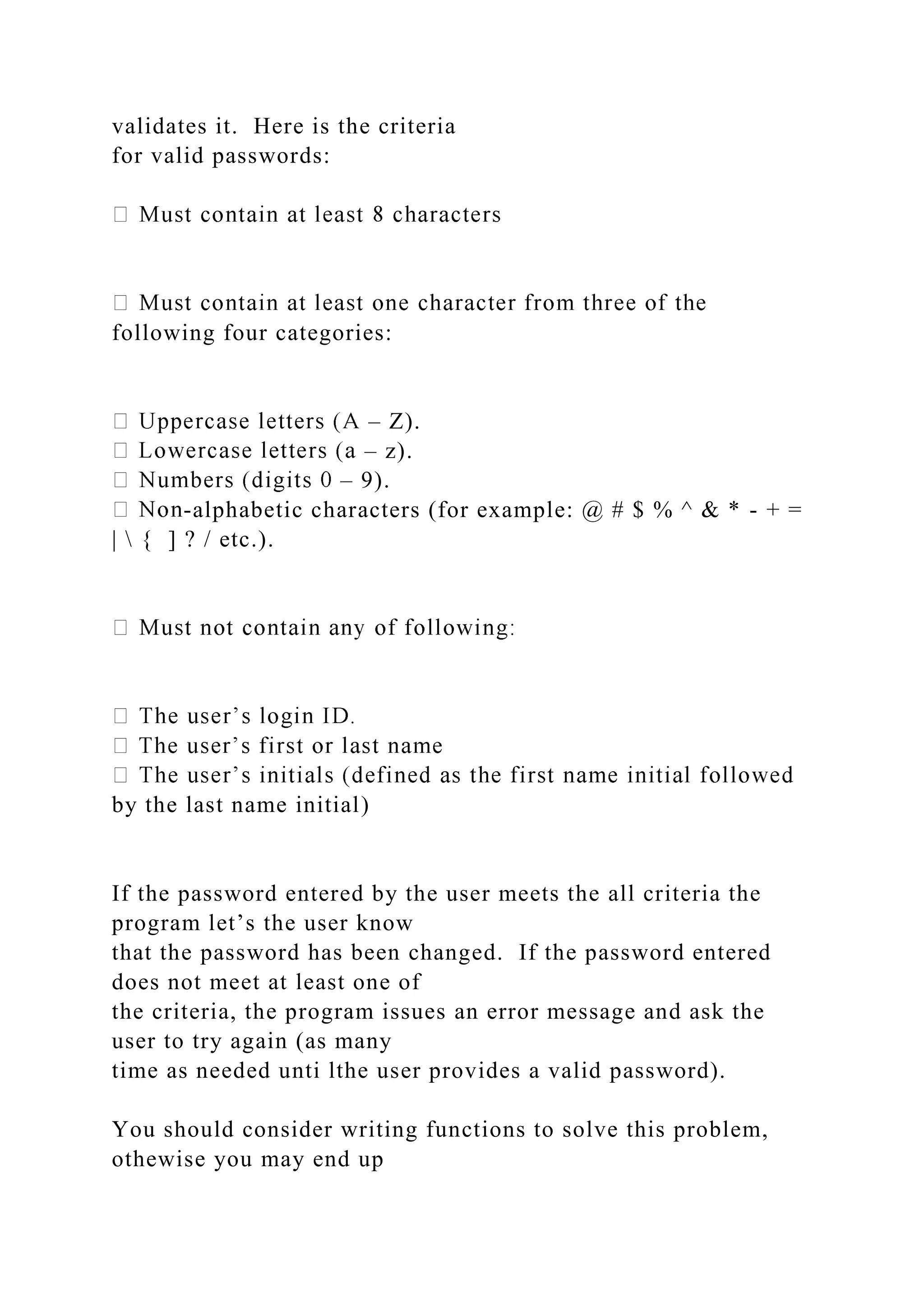 validates it. Here is the criteria
for valid passwords:
following four categories:
– Z).
– z).
– 9).
-alphabetic characters (for example: @ # $ % ^ & * - + =
|  { ] ? / etc.).
by the last name initial)
If the password entered by the user meets the all criteria the
program let’s the user know
that the password has been changed. If the password entered
does not meet at least one of
the criteria, the program issues an error message and ask the
user to try again (as many
time as needed unti lthe user provides a valid password).
You should consider writing functions to solve this problem,
othewise you may end up
 