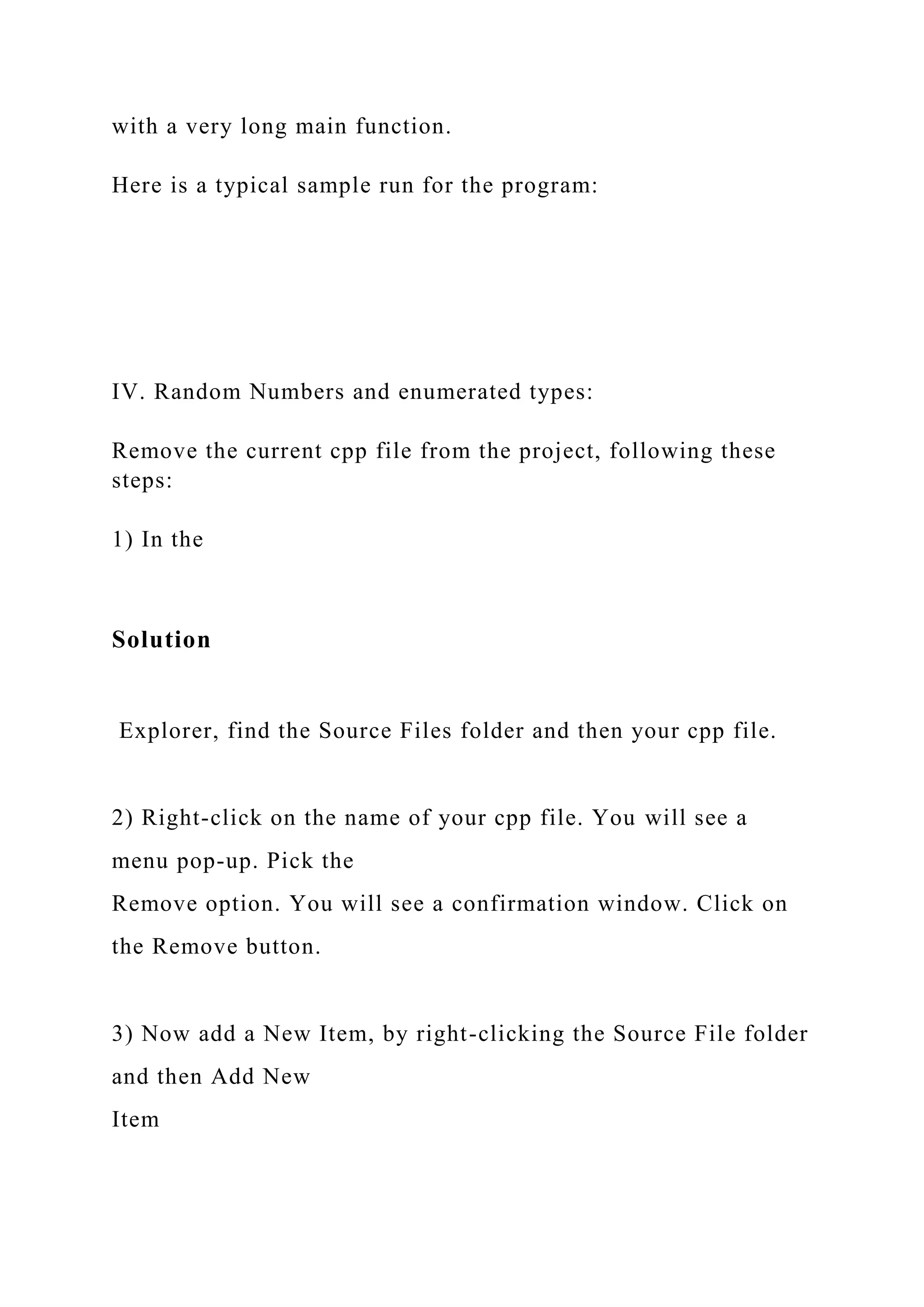 with a very long main function.
Here is a typical sample run for the program:
IV. Random Numbers and enumerated types:
Remove the current cpp file from the project, following these
steps:
1) In the
Solution
Explorer, find the Source Files folder and then your cpp file.
2) Right-click on the name of your cpp file. You will see a
menu pop-up. Pick the
Remove option. You will see a confirmation window. Click on
the Remove button.
3) Now add a New Item, by right-clicking the Source File folder
and then Add New
Item
 