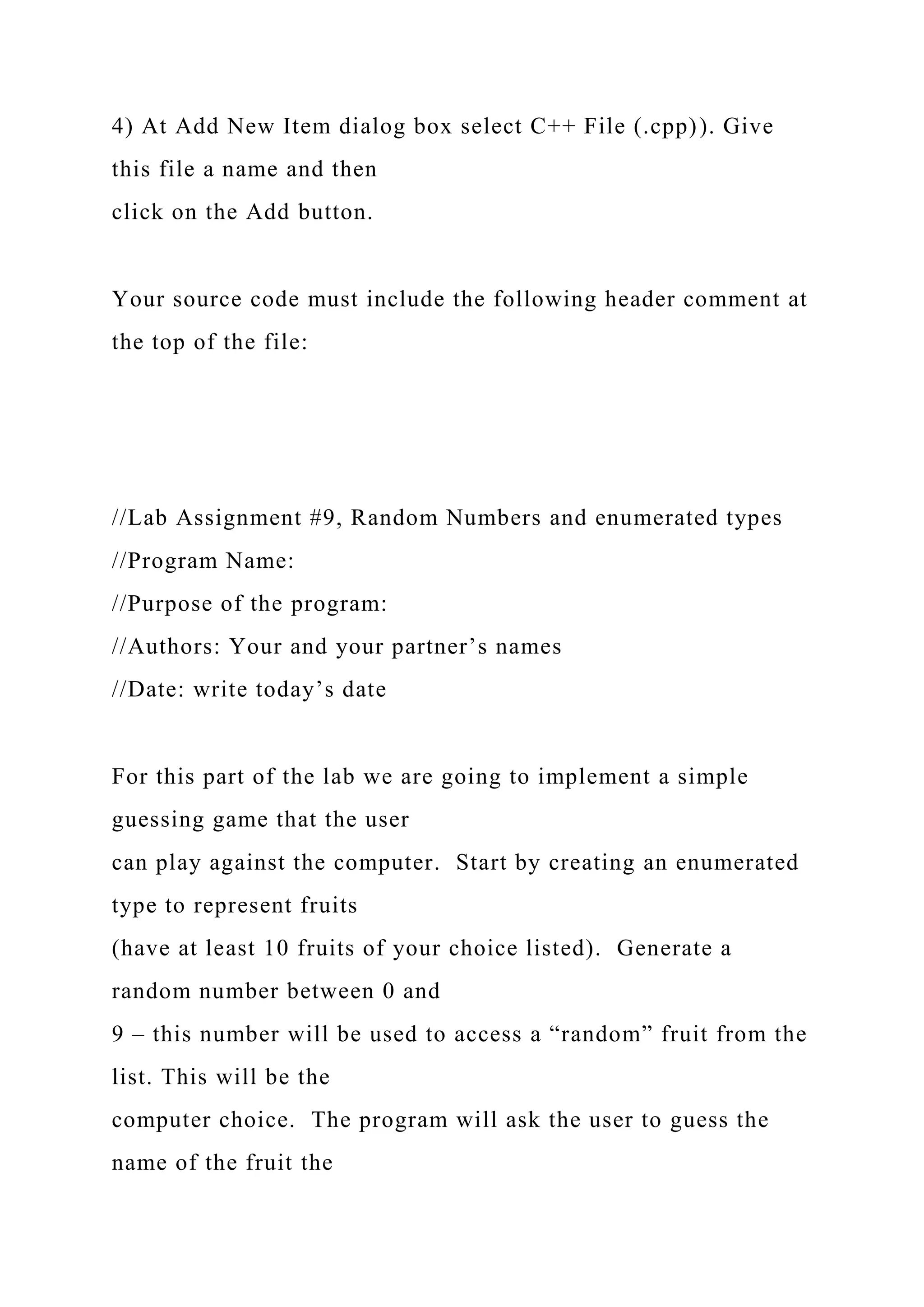 4) At Add New Item dialog box select C++ File (.cpp)). Give
this file a name and then
click on the Add button.
Your source code must include the following header comment at
the top of the file:
//Lab Assignment #9, Random Numbers and enumerated types
//Program Name:
//Purpose of the program:
//Authors: Your and your partner’s names
//Date: write today’s date
For this part of the lab we are going to implement a simple
guessing game that the user
can play against the computer. Start by creating an enumerated
type to represent fruits
(have at least 10 fruits of your choice listed). Generate a
random number between 0 and
9 – this number will be used to access a “random” fruit from the
list. This will be the
computer choice. The program will ask the user to guess the
name of the fruit the
 