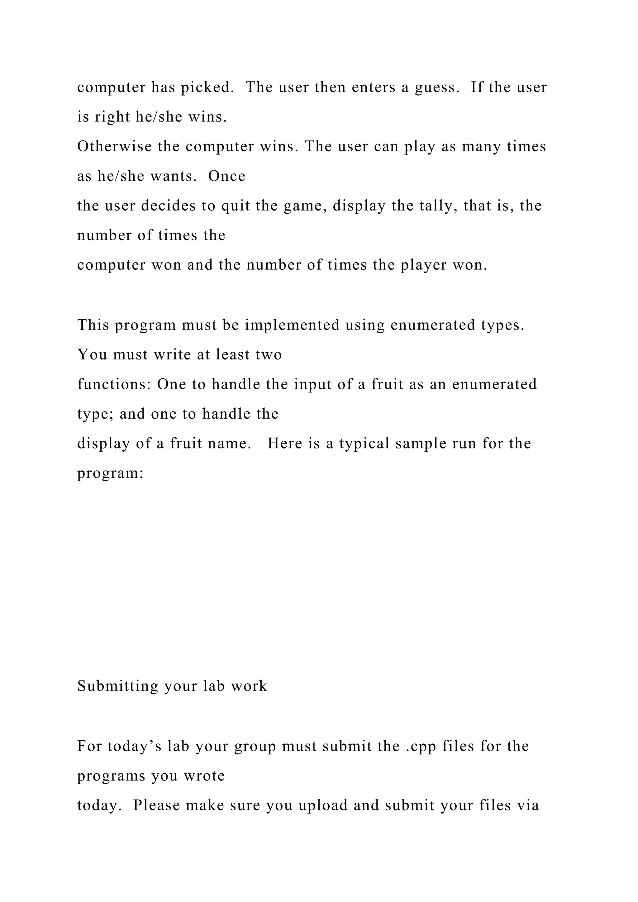 computer has picked. The user then enters a guess. If the user
is right he/she wins.
Otherwise the computer wins. The user can play as many times
as he/she wants. Once
the user decides to quit the game, display the tally, that is, the
number of times the
computer won and the number of times the player won.
This program must be implemented using enumerated types.
You must write at least two
functions: One to handle the input of a fruit as an enumerated
type; and one to handle the
display of a fruit name. Here is a typical sample run for the
program:
Submitting your lab work
For today’s lab your group must submit the .cpp files for the
programs you wrote
today. Please make sure you upload and submit your files via
 