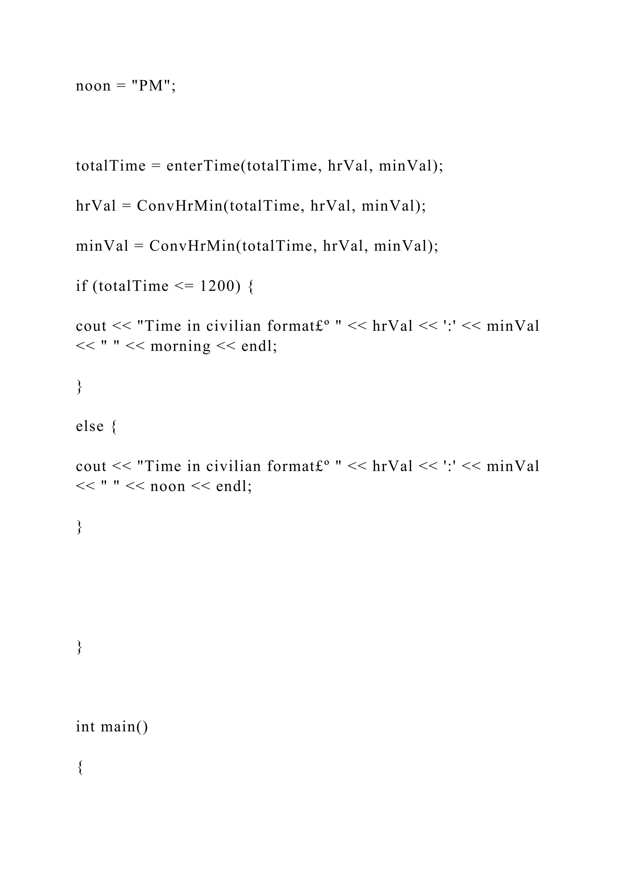 noon = "PM";
totalTime = enterTime(totalTime, hrVal, minVal);
hrVal = ConvHrMin(totalTime, hrVal, minVal);
minVal = ConvHrMin(totalTime, hrVal, minVal);
if (totalTime <= 1200) {
cout << "Time in civilian format£º " << hrVal << ':' << minVal
<< " " << morning << endl;
}
else {
cout << "Time in civilian format£º " << hrVal << ':' << minVal
<< " " << noon << endl;
}
}
int main()
{
 