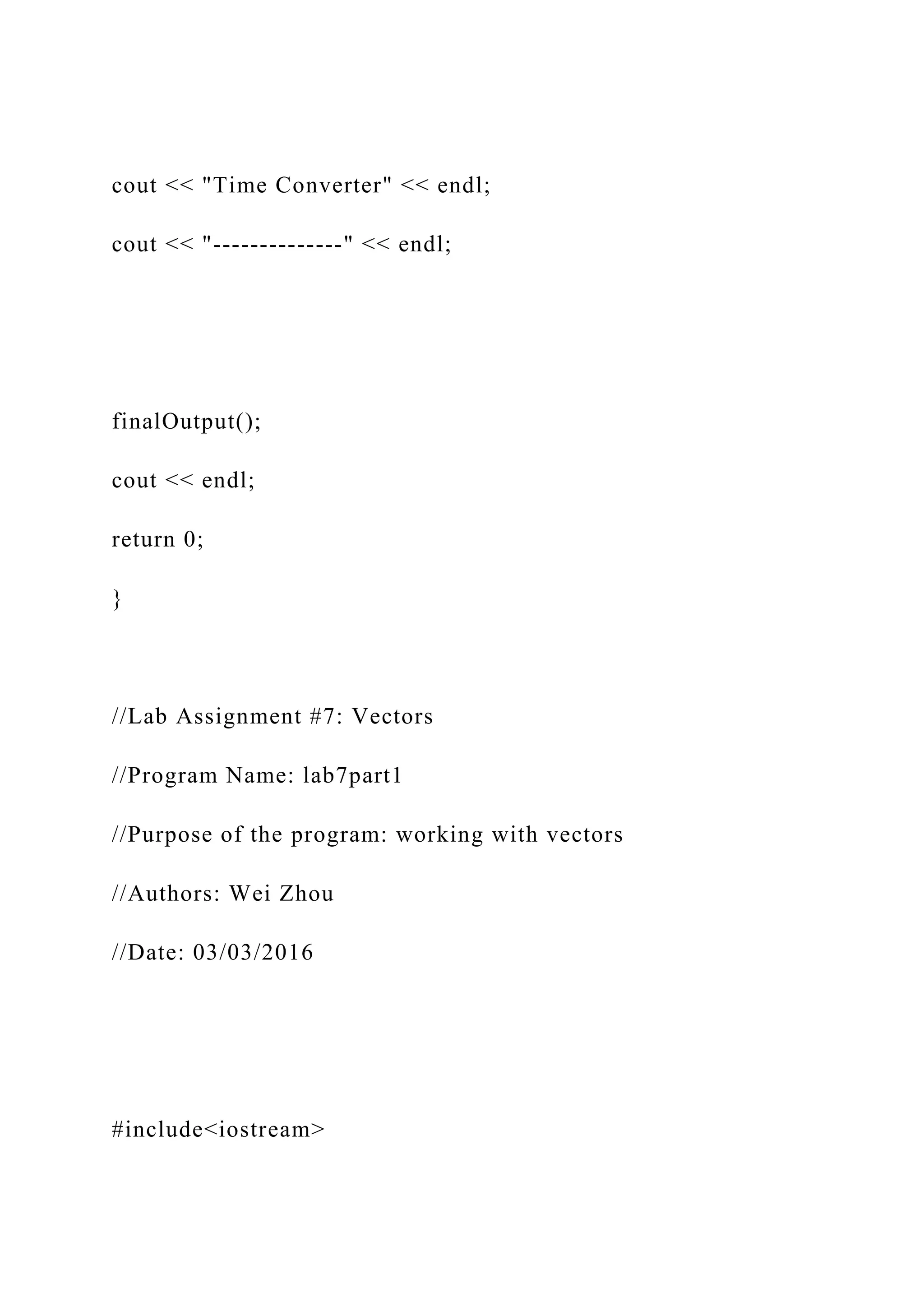 cout << "Time Converter" << endl;
cout << "--------------" << endl;
finalOutput();
cout << endl;
return 0;
}
//Lab Assignment #7: Vectors
//Program Name: lab7part1
//Purpose of the program: working with vectors
//Authors: Wei Zhou
//Date: 03/03/2016
#include<iostream>
 