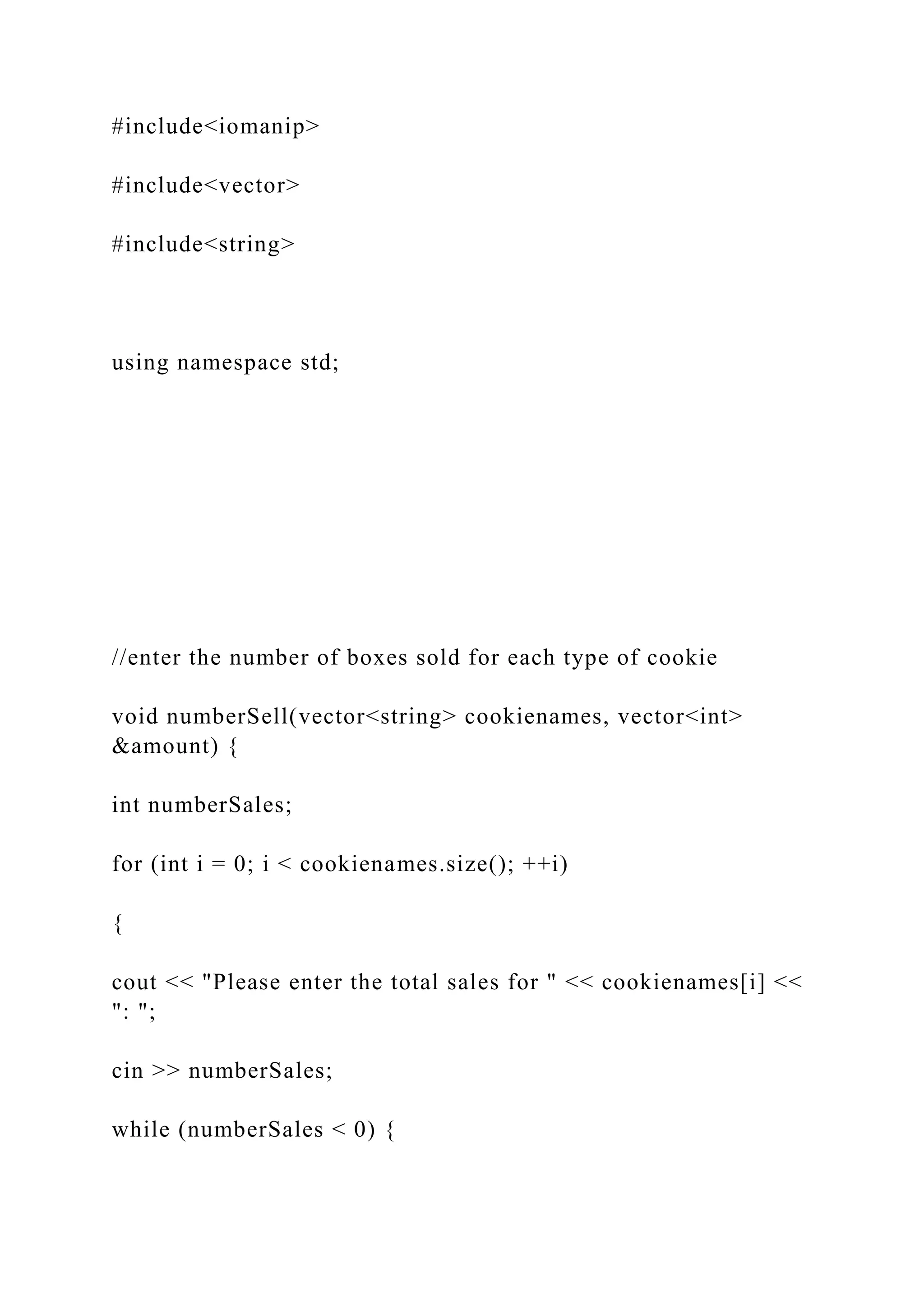 #include<iomanip>
#include<vector>
#include<string>
using namespace std;
//enter the number of boxes sold for each type of cookie
void numberSell(vector<string> cookienames, vector<int>
&amount) {
int numberSales;
for (int i = 0; i < cookienames.size(); ++i)
{
cout << "Please enter the total sales for " << cookienames[i] <<
": ";
cin >> numberSales;
while (numberSales < 0) {
 