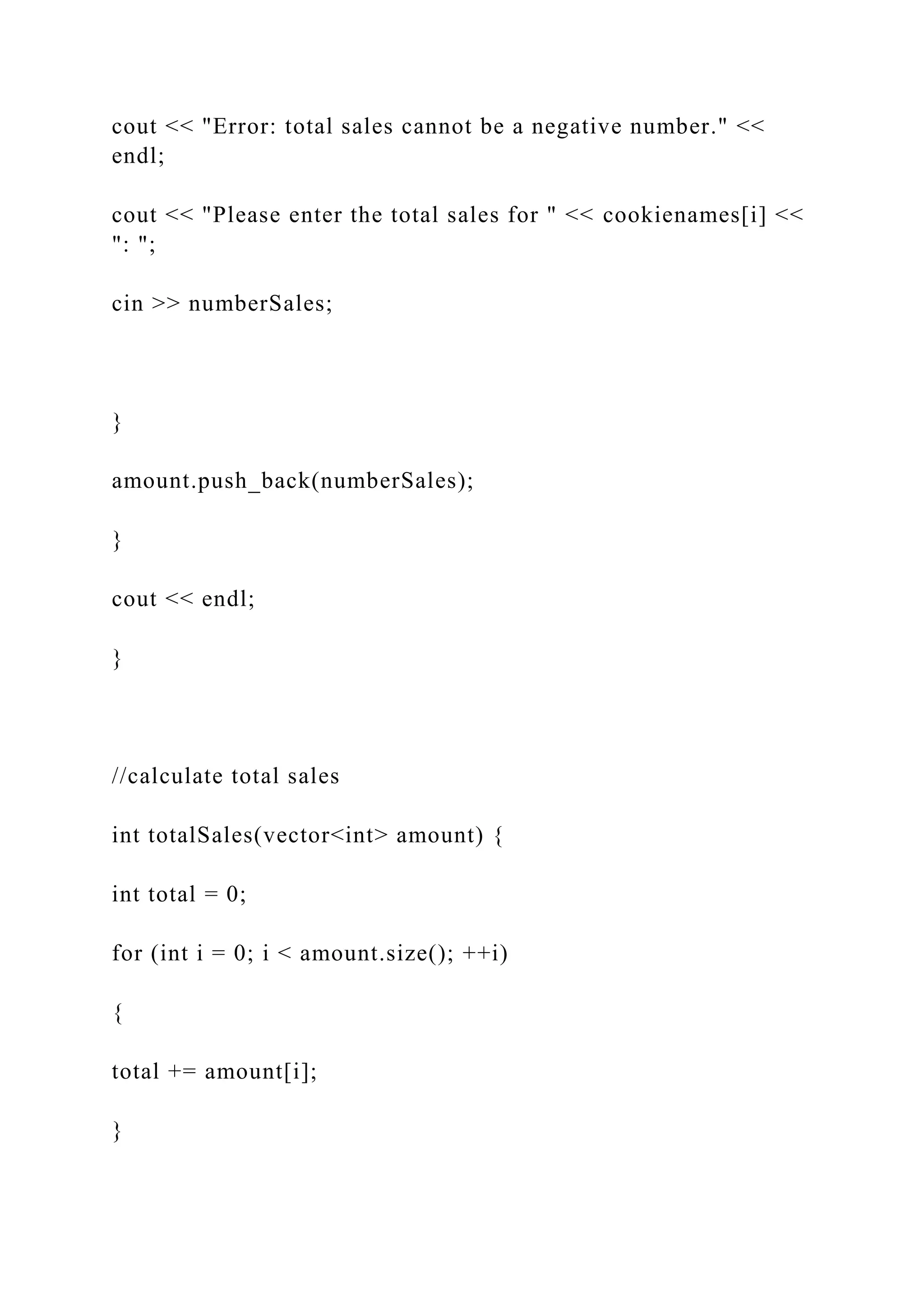 cout << "Error: total sales cannot be a negative number." <<
endl;
cout << "Please enter the total sales for " << cookienames[i] <<
": ";
cin >> numberSales;
}
amount.push_back(numberSales);
}
cout << endl;
}
//calculate total sales
int totalSales(vector<int> amount) {
int total = 0;
for (int i = 0; i < amount.size(); ++i)
{
total += amount[i];
}
 
