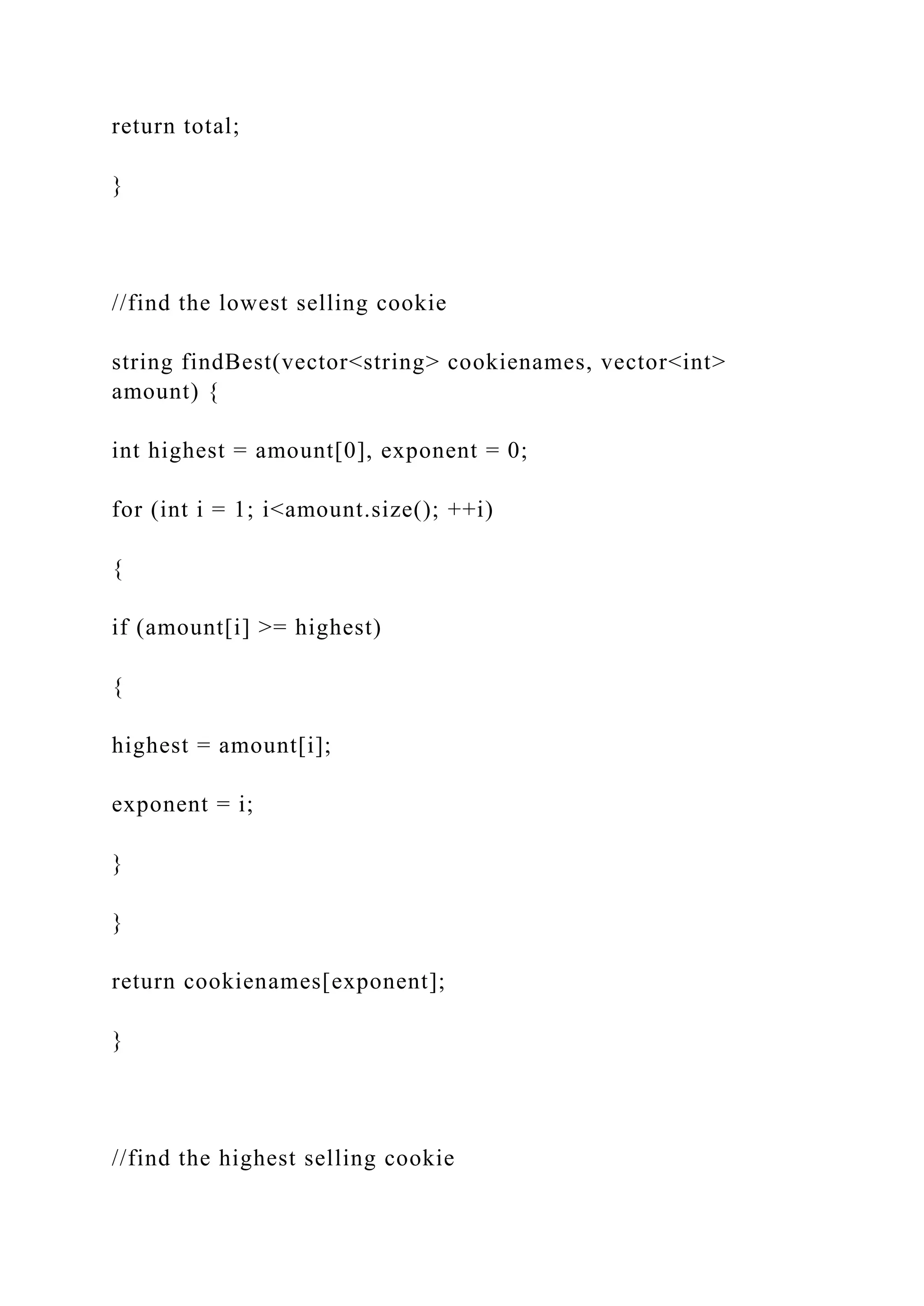 return total;
}
//find the lowest selling cookie
string findBest(vector<string> cookienames, vector<int>
amount) {
int highest = amount[0], exponent = 0;
for (int i = 1; i<amount.size(); ++i)
{
if (amount[i] >= highest)
{
highest = amount[i];
exponent = i;
}
}
return cookienames[exponent];
}
//find the highest selling cookie
 