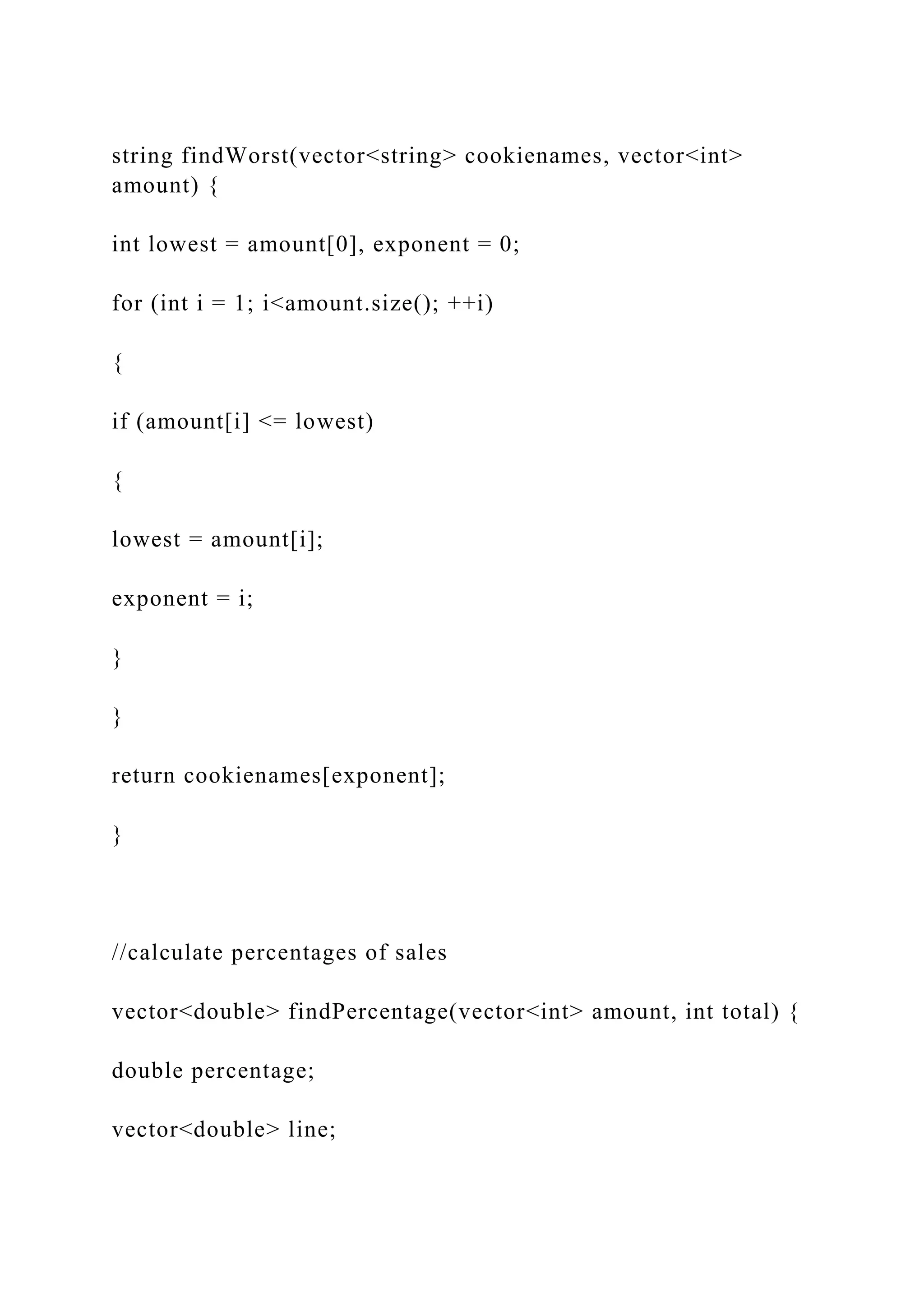 string findWorst(vector<string> cookienames, vector<int>
amount) {
int lowest = amount[0], exponent = 0;
for (int i = 1; i<amount.size(); ++i)
{
if (amount[i] <= lowest)
{
lowest = amount[i];
exponent = i;
}
}
return cookienames[exponent];
}
//calculate percentages of sales
vector<double> findPercentage(vector<int> amount, int total) {
double percentage;
vector<double> line;
 