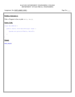 KALYANI GOVERNMENT ENGINEERING COLLEGE
DEPARTMENT OF ELECTRICAL ENGINEERING
Assignment On: OOP LAB(EE 694C) Page No.:____
Problem Statement 1:
Write a Program in Java to print Hello, World.
Source Code:
class HelloWorld {
public static void main(String[] args) {
System.out.println("Hello, World");
}
}
Output:
Hello,World
 