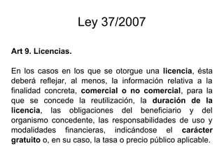Ley 37/2007 
Art 9. Licencias. 
En los casos en los que se otorgue una licencia, ésta 
deberá reflejar, al menos, la información relativa a la 
finalidad concreta, comercial o no comercial, para la 
que se concede la reutilización, la duración de la 
licencia, las obligaciones del beneficiario y del 
organismo concedente, las responsabilidades de uso y 
modalidades financieras, indicándose el carácter 
gratuito o, en su caso, la tasa o precio público aplicable. 
 