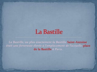 La Bastille, ou plus exactement la Bastille Saint-Antoine,
était une forteresse élevée à l'emplacement de l’actuelle place
de la Bastille à Paris.
 