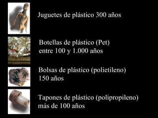 Juguetes de plástico  300 años Botellas de plástico (Pet)  entre  100  y  1 . 000 años Bolsas de plástico (polietileno)  150 años Tapones  de plástico  (polipropileno) m ás de 100 años  