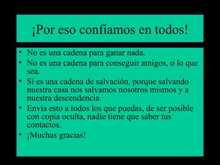 ¡Por eso confiamos en todos!
• No es una cadena para ganar nada.
• No es una cadena para conseguir amigos, o lo que
  sea.
• Sí es una cadena de salvación, porque salvando
  nuestra casa nos salvamos nosotros mismos y a
  nuestra descendencia.
• Envía esto a todos los que puedas, de ser posible
  con copia oculta, nadie tiene que saber tus
  contactos.
• ¡Muchas gracias!
 