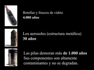 Botellas y frascos de vidrio
4.000 años



Los aerosoles (estructura metálica)
30 años


Las pilas demoran más de 1.000 años
Sus componentes son altamente
contaminantes y no se degradan.
 