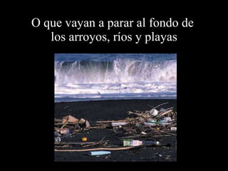 O que vayan a parar al fondo de  los arroyos, ríos y playas 