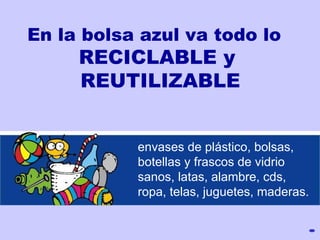 En la bolsa azul va todo lo  RECICLABLE y REUTILIZABLE envases de plástico, bolsas,  botellas  y frascos  de vidrio  san o s, latas,  alambre, cds,  ropa, telas, juguetes, maderas. 