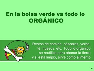 En la bolsa verde va todo lo  ORGÁNICO Restos de comida, cáscaras, yerba,  té, huesos,  etc. Todo lo orgánico  se reutiliza para abonar   la tierra   y si está limpio, sirve como alimento . 