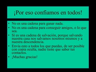 ¡Por eso confiamos en todos! No es una cadena para ganar nada. No es una cadena para conseguir amigos, o lo que sea. Sí es una cadena de salvación, porque salvando nuestra casa nos salvamos nosotros mismos y a nuestra descendencia. Envía esto a todos los que puedas, de ser posible con copia oculta, nadie tiene que saber tus contactos. ¡Muchas gracias! 