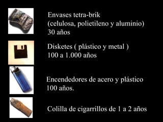 Colilla de cigarrillos de  1 a 2 años   E ncendedores  d e acero y plástico 100 años .   D isketes  (  plástico y metal  ) 100 a 1 . 000 años E nvases tetra-brik  ( celulosa, polietileno y aluminio ) 30 años  