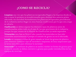 Limpieza: una vez que los plásticos recuperados llegan a la empresa donde se
van a tratar lo primero es acondicionarlos para obtener una materia prima
adecuada, sin suciedad Normalmente los plásticos recuperados procedentes
de la industria suelen llegar en muy buenas condiciones por lo que esta etapa
se saltaría.
Clasificación: se deben separar los distintos tipos de plásticos antes de
transformarlos, sobre todo en el caso de los que provienen de la industria,
porque los que vienen de la Plantas de Clasificación ya están separados.
Trituración: esta fase se lleva a cabo cuando los materiales no han sido
triturados anteriormente o porque el tamaño de grano no es el adecuado.
Lavado: en tanques o cubas de gran tamaño se lavan los granos de plástico
para eliminar cualquier tipo de suciedad o impureza. Es muy importante que
se laven muy bien para eliminar la suciedad.
Granceado: l os residuos de plástico se suelen vender en forma de granza pero
si esto no sucede se deben convertir a granza para poder introducirlos en los
equipos de reciclaje.
 