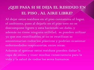 Al dejar estos residuos en el piso contamina el lugar,
el ambiente, pues al dejarlo en el piso este no se
descompone ligero y esta haciendo un daño, y
además no tiene ninguna utilidad, se pueden utilizar
ya que son reutilizables, si no se reutilizan se
amontonarían todos los plásticos y podrían ocasionar
enfermedades respiratorias, entre otras.
Además al quemar estos residuos pueden dañar la
capa de ozono y traer muchas consecuencia para la
vida y la salud de todos los seres humanos.
 