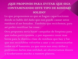 Lo que proponemos es que se hagan capacitaciones
donde se hable del daño que nos puede causar estos
residuos al ser botados . También que reciclemos, para
así poder reutilizar las cosas .
Otra propuesta seria hacer campañas de limpieza para
que todos participemos, y por supuesto tener mas
botes para la distinta clase de residuos que hay y los
que son reciclables volverlos a usar y no amontonarlos
todos en el basurero, ya que estos son muy útiles y
podríamos darles mas utilidad, así ahorraríamos dinero
y ayudaríamos mucho a nuestro planeta.
 
