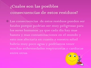    Las consecuencias de estos residuos pueden ser
    fatales porque podrían ser muy peligrosas para
    los seres humanos ,ya que cada día hay mas
    basura y mas contaminaciones en el mundo y
    esto nos afectaría en cuanto a nuestra salud
    habría muy poco agua y podríamos tener
    muchas enfermedades respiratorias o cardiacas
    entre otras.
 