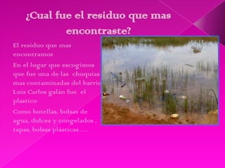 El residuo que mas
encontramos
En el lugar que escogimos
que fue una de las chuquías
mas contaminadas del barrio
Luis Carlos galán fue el
plastico
Como botellas, bolsas de
agua, dulces y congelados ,
tapas, bolsas plásticas….
 