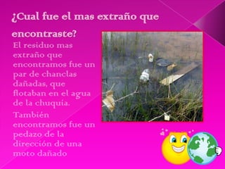 El residuo mas
extraño que
encontramos fue un
par de chanclas
dañadas, que
flotaban en el agua
de la chuquía.
También
encontramos fue un
pedazo de la
dirección de una
moto dañado
 