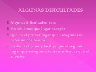  Algunas dificultades son:
 No sabíamos que lugar escoger
 Que en el primer lugar que escogimos no
  había mucha basura
 Lo demás fue muy fácil ya que el segundo
  lugar que escogimos tenia mas basura que el
  anterior
 