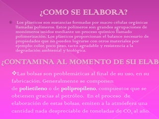     Los plásticos son sustancias formadas por macro células orgánicas
    llamadas polímeros. Estos polímeros son grandes agrupaciones de
    monómeros unidos mediante un proceso químico llamado
    polimerización. Los plásticos proporcionan el balance necesario de
    propiedades que no pueden lograrse con otros materiales por
    ejemplo: color, poco peso, tacto agradable y resistencia a la
    degradación ambiental y biológica.



Las bolsas son problemáticas al final de su uso, en su
fabricación. Generalmente se componen
de polietileno o de polipropileno, compuestos que se
obtienen gracias al petróleo. En el proceso de
elaboración de estas bolsas, emiten a la atmósfera una
cantidad nada despreciable de toneladas de CO2 al año.
 