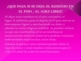 Al dejar estos residuos en el piso contamina el
lugar, el ambiente, pues al dejarlo en el piso este no se
descompone ligero y esta haciendo un daño, y
además no tiene ninguna utilidad, se pueden utilizar
ya que son reutilizables, si no se reutilizan se
amontonarían todos los plásticos y podrían ocasionar
enfermedades respiratorias, entre otras.
Además al quemar estos residuos pueden dañar la
capa de ozono y traer muchas consecuencia para la
vida y la salud de todos los seres humanos.
 