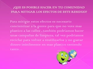 Para mitigar estos efectos es necesario
concientizar a la gente para que no vote mas
plastico a las calles , también podríamos hacer
unas campañas de limpieza, tal vez podríamos
reciclar para volver a reutilizarlos y no gastar
dinero inútilmente en mas plastico teniendo
tanto…
 